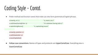 Coding Style - Contd.
● Prefer method and function names that make use sites form grammatical English phrases.
x.insert(y, at: z) “x, insert y at z”
x.subViews(havingColor: y) “x's subviews having color y”
x.capitalizingNouns() “x, capitalizing nouns”
x.insert(y, position: z)
x.subViews(color: y)
x.nounCapitalize()
● Follow case conventions. Names of types and protocols are UpperCamelCase. Everything else is
lowerCamelCase
 