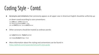 Coding Style - Contd.
● Acronyms and initialisms that commonly appear as all upper case in American English should be uniformly up-
or down-cased according to case conventions:
var utf8Bytes: [UTF8.CodeUnit]
var isRepresentableAsASCII = true
var userSMTPServer: SecureSMTPServer
● Other acronyms should be treated as ordinary words:
var radarDetector: RadarScanner
var enjoysScubaDiving = true
● More Information about the styling and conventions can be found in
https://github.com/raywenderlich/swift-style-guide
 