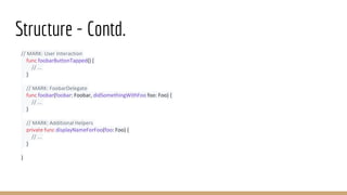 Structure - Contd.
// MARK: User Interaction
func foobarButtonTapped() {
// ...
}
// MARK: FoobarDelegate
func foobar(foobar: Foobar, didSomethingWithFoo foo: Foo) {
// ...
}
// MARK: Additional Helpers
private func displayNameForFoo(foo: Foo) {
// ...
}
}
 