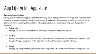 App Lifecycle - App state
Execution States for Apps
At any given moment, your app is in one of the following states. The system moves your app from state to state in
response to actions happening throughout the system. For example, when the user presses the Home button, a
phone call comes in, or any of several other interruptions occurs, the currently running apps change state in
response.
● Not running
The app has not been launched or was running but was terminated by the system.
● Inactive
The app is running in the foreground but is currently not receiving events. (It may be executing other code
though.) An app usually stays in this state only briefly as it transitions to a different state.
● Active
The app is running in the foreground and is receiving events. This is the normal mode for foreground apps.
 