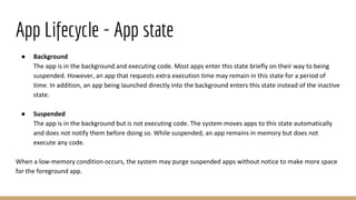 App Lifecycle - App state
● Background
The app is in the background and executing code. Most apps enter this state briefly on their way to being
suspended. However, an app that requests extra execution time may remain in this state for a period of
time. In addition, an app being launched directly into the background enters this state instead of the inactive
state.
● Suspended
The app is in the background but is not executing code. The system moves apps to this state automatically
and does not notify them before doing so. While suspended, an app remains in memory but does not
execute any code.
When a low-memory condition occurs, the system may purge suspended apps without notice to make more space
for the foreground app.
 