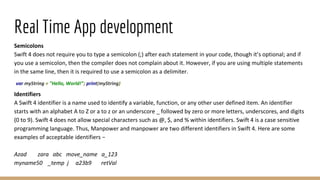 Real Time App development
Semicolons
Swift 4 does not require you to type a semicolon (;) after each statement in your code, though it’s optional; and if
you use a semicolon, then the compiler does not complain about it. However, if you are using multiple statements
in the same line, then it is required to use a semicolon as a delimiter.
var myString = "Hello, World!"; print(myString)
Identifiers
A Swift 4 identifier is a name used to identify a variable, function, or any other user defined item. An identifier
starts with an alphabet A to Z or a to z or an underscore _ followed by zero or more letters, underscores, and digits
(0 to 9). Swift 4 does not allow special characters such as @, $, and % within identifiers. Swift 4 is a case sensitive
programming language. Thus, Manpower and manpower are two different identifiers in Swift 4. Here are some
examples of acceptable identifiers −
Azad zara abc move_name a_123
myname50 _temp j a23b9 retVal
 