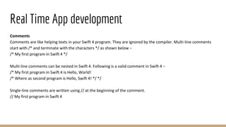 Real Time App development
Comments
Comments are like helping texts in your Swift 4 program. They are ignored by the compiler. Multi-line comments
start with /* and terminate with the characters */ as shown below −
/* My first program in Swift 4 */
Multi-line comments can be nested in Swift 4. Following is a valid comment in Swift 4 −
/* My first program in Swift 4 is Hello, World!
/* Where as second program is Hello, Swift 4! */ */
Single-line comments are written using // at the beginning of the comment.
// My first program in Swift 4
 