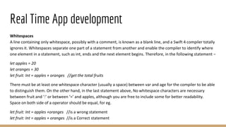 Real Time App development
Whitespaces
A line containing only whitespace, possibly with a comment, is known as a blank line, and a Swift 4 compiler totally
ignores it. Whitespaces separate one part of a statement from another and enable the compiler to identify where
one element in a statement, such as int, ends and the next element begins. Therefore, in the following statement −
let apples = 20
let oranges = 30
let fruit: Int = apples + oranges //get the total fruits
There must be at least one whitespace character (usually a space) between var and age for the compiler to be able
to distinguish them. On the other hand, in the last statement above, No whitespace characters are necessary
between fruit and ‘:’ or between ‘=’ and apples, although you are free to include some for better readability.
Space on both side of a operator should be equal, for eg.
let fruit: Int = apples +oranges //is a wrong statement
let fruit: Int = apples + oranges //is a Correct statement
 