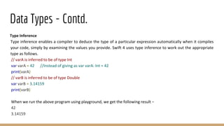 Data Types - Contd.
Type Inference
Type inference enables a compiler to deduce the type of a particular expression automatically when it compiles
your code, simply by examining the values you provide. Swift 4 uses type inference to work out the appropriate
type as follows.
// varA is inferred to be of type Int
var varA = 42 //Instead of giving as var varA: Int = 42
print(varA)
// varB is inferred to be of type Double
var varB = 3.14159
print(varB)
When we run the above program using playground, we get the following result −
42
3.14159
 