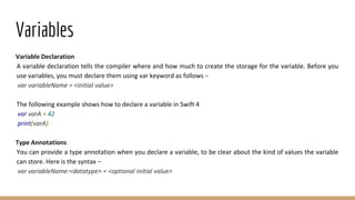 Variables
Variable Declaration
A variable declaration tells the compiler where and how much to create the storage for the variable. Before you
use variables, you must declare them using var keyword as follows −
var variableName = <initial value>
The following example shows how to declare a variable in Swift 4
var varA = 42
print(varA)
Type Annotations
You can provide a type annotation when you declare a variable, to be clear about the kind of values the variable
can store. Here is the syntax −
var variableName:<datatype> = <optional initial value>
 
