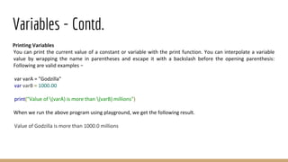 Variables - Contd.
Printing Variables
You can print the current value of a constant or variable with the print function. You can interpolate a variable
value by wrapping the name in parentheses and escape it with a backslash before the opening parenthesis:
Following are valid examples −
var varA = "Godzilla"
var varB = 1000.00
print("Value of (varA) is more than (varB) millions")
When we run the above program using playground, we get the following result.
Value of Godzilla is more than 1000.0 millions
 