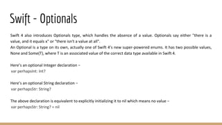 Swift - Optionals
Swift 4 also introduces Optionals type, which handles the absence of a value. Optionals say either "there is a
value, and it equals x" or "there isn't a value at all".
An Optional is a type on its own, actually one of Swift 4’s new super-powered enums. It has two possible values,
None and Some(T), where T is an associated value of the correct data type available in Swift 4.
Here’s an optional Integer declaration −
var perhapsInt: Int?
Here’s an optional String declaration −
var perhapsStr: String?
The above declaration is equivalent to explicitly initializing it to nil which means no value −
var perhapsStr: String? = nil
 