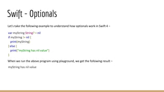 Swift - Optionals
Let's take the following example to understand how optionals work in Swift 4 −
var myString:String? = nil
if myString != nil {
print(myString)
} else {
print("myString has nil value")
}
When we run the above program using playground, we get the following result −
myString has nil value
 