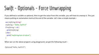 Swift - Optionals - Force Unwrapping
If you defined a variable as optional, then to get the value from this variable, you will have to unwrap it. This just
means putting an exclamation mark at the end of the variable. Let's take a simple example −
var myString:String?
myString = "Hello, Swift 4!"
if myString != nil {
print(myString)
} else {
print("myString has nil value")
}
When we run the above program using playground, we get the following result −
Optional("Hello, Swift 4!")
 