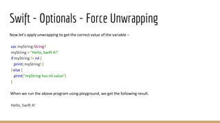 Swift - Optionals - Force Unwrapping
Now let's apply unwrapping to get the correct value of the variable −
var myString:String?
myString = "Hello, Swift 4!"
if myString != nil {
print( myString! )
} else {
print("myString has nil value")
}
When we run the above program using playground, we get the following result.
Hello, Swift 4!
 
