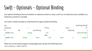 Swift - Optionals - Optional Binding
Use optional binding to find out whether an optional contains a value, and if so, to make that value available as a
temporary constant or variable.
Let's take a simple example to understand the usage of optional binding −
var myString:String?
myString = "Hello, Swift 4!"
if let yourString = myString {
print("Your string has - (yourString)")
} else {
print("Your string does not have a value")
}
When we run the above program using playground, we get the following result −
Your string has - Hello, Swift 4!
 