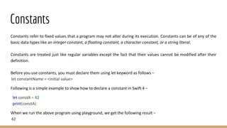 Constants
Constants refer to fixed values that a program may not alter during its execution. Constants can be of any of the
basic data types like an integer constant, a floating constant, a character constant, or a string literal.
Constants are treated just like regular variables except the fact that their values cannot be modified after their
definition.
Before you use constants, you must declare them using let keyword as follows −
let constantName = <initial value>
Following is a simple example to show how to declare a constant in Swift 4 −
let constA = 42
print(constA)
When we run the above program using playground, we get the following result −
42
 