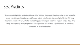 Best Practices
Getting on board with iOS can be intimidating. Either Swift nor Objective-C, the platform has its own names for
almost everything, and it's a bumpy road for your code to actually make it onto a physical device. This living
document is here to help you, whether you're taking your first steps in Cocoaland or you're curious about doing
things "the right way". Everything below is just suggestions, so if you have a good reason to do something
differently, by all means go for it!
 