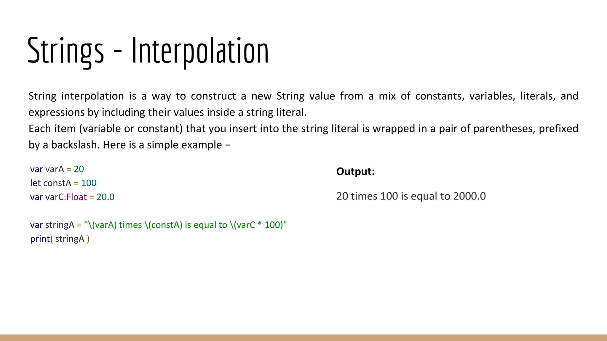 Strings - Interpolation
String interpolation is a way to construct a new String value from a mix of constants, variables, literals, and
expressions by including their values inside a string literal.
Each item (variable or constant) that you insert into the string literal is wrapped in a pair of parentheses, prefixed
by a backslash. Here is a simple example −
var varA = 20
let constA = 100
var varC:Float = 20.0
var stringA = "(varA) times (constA) is equal to (varC * 100)"
print( stringA )
Output:
20 times 100 is equal to 2000.0
 