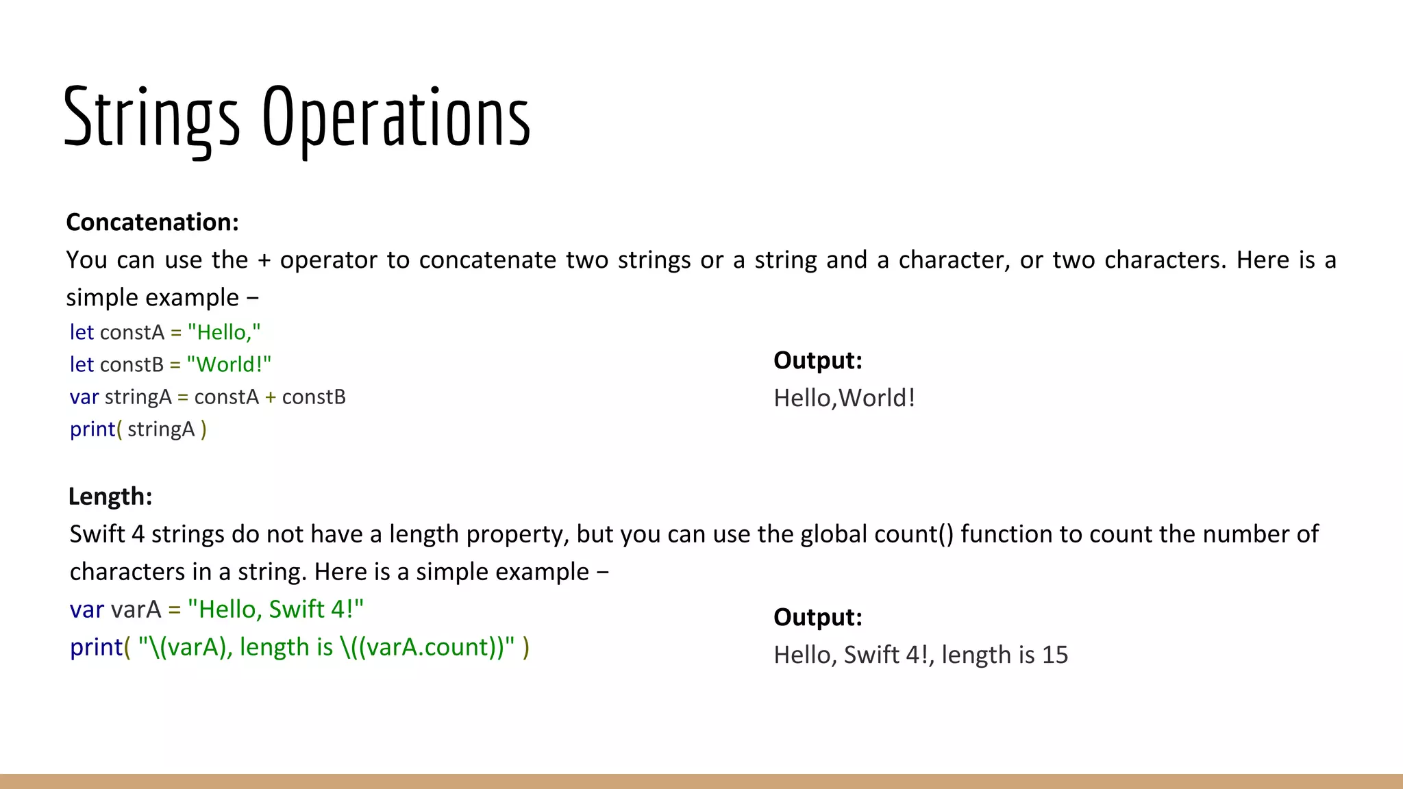 Strings Operations
Concatenation:
You can use the + operator to concatenate two strings or a string and a character, or two characters. Here is a
simple example −
let constA = "Hello,"
let constB = "World!"
var stringA = constA + constB
print( stringA )
Length:
Swift 4 strings do not have a length property, but you can use the global count() function to count the number of
characters in a string. Here is a simple example −
var varA = "Hello, Swift 4!"
print( "(varA), length is ((varA.count))" )
Output:
Hello,World!
Output:
Hello, Swift 4!, length is 15
 