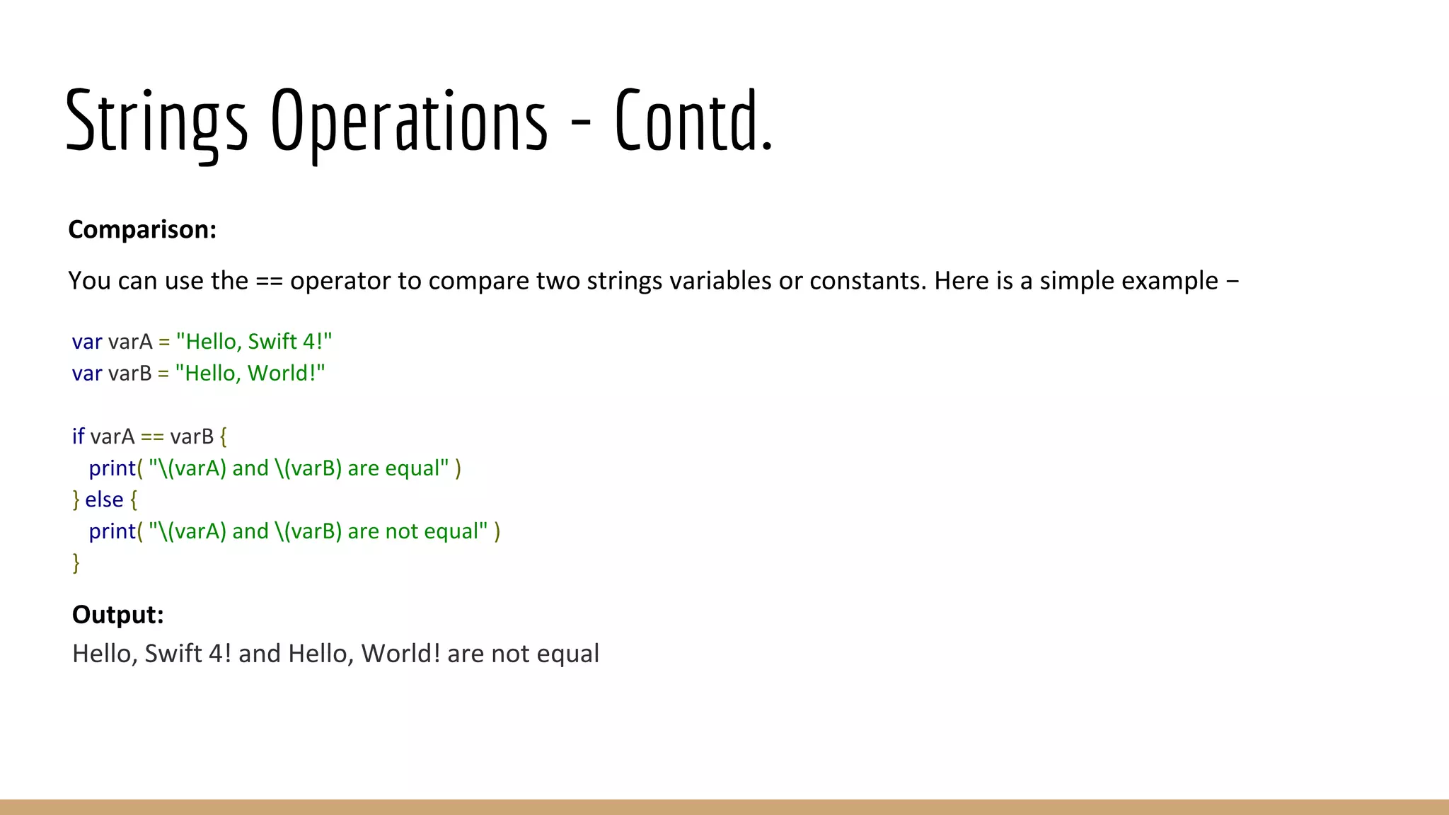 Strings Operations - Contd.
Comparison:
You can use the == operator to compare two strings variables or constants. Here is a simple example −
var varA = "Hello, Swift 4!"
var varB = "Hello, World!"
if varA == varB {
print( "(varA) and (varB) are equal" )
} else {
print( "(varA) and (varB) are not equal" )
}
Output:
Hello, Swift 4! and Hello, World! are not equal
 