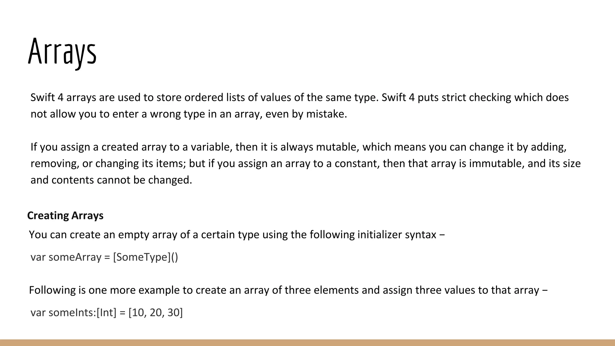 Arrays
Swift 4 arrays are used to store ordered lists of values of the same type. Swift 4 puts strict checking which does
not allow you to enter a wrong type in an array, even by mistake.
If you assign a created array to a variable, then it is always mutable, which means you can change it by adding,
removing, or changing its items; but if you assign an array to a constant, then that array is immutable, and its size
and contents cannot be changed.
Creating Arrays
You can create an empty array of a certain type using the following initializer syntax −
var someArray = [SomeType]()
Following is one more example to create an array of three elements and assign three values to that array −
var someInts:[Int] = [10, 20, 30]
 