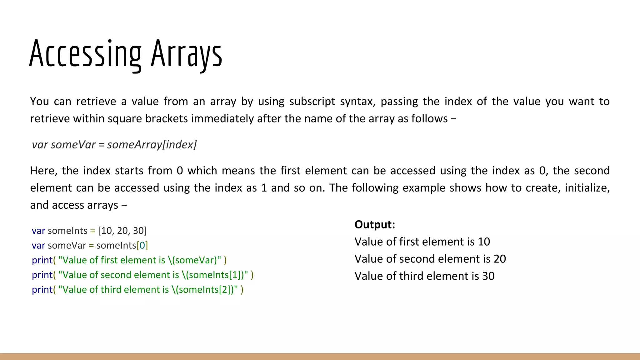 Accessing Arrays
You can retrieve a value from an array by using subscript syntax, passing the index of the value you want to
retrieve within square brackets immediately after the name of the array as follows −
var someVar = someArray[index]
Here, the index starts from 0 which means the first element can be accessed using the index as 0, the second
element can be accessed using the index as 1 and so on. The following example shows how to create, initialize,
and access arrays −
var someInts = [10, 20, 30]
var someVar = someInts[0]
print( "Value of first element is (someVar)" )
print( "Value of second element is (someInts[1])" )
print( "Value of third element is (someInts[2])" )
Output:
Value of first element is 10
Value of second element is 20
Value of third element is 30
 