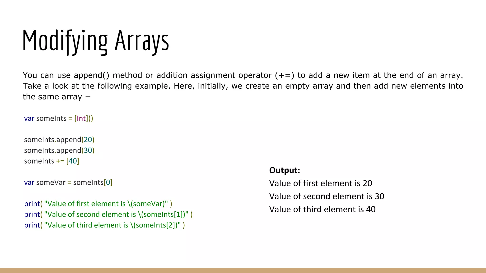 Modifying Arrays
You can use append() method or addition assignment operator (+=) to add a new item at the end of an array.
Take a look at the following example. Here, initially, we create an empty array and then add new elements into
the same array −
var someInts = [Int]()
someInts.append(20)
someInts.append(30)
someInts += [40]
var someVar = someInts[0]
print( "Value of first element is (someVar)" )
print( "Value of second element is (someInts[1])" )
print( "Value of third element is (someInts[2])" )
Output:
Value of first element is 20
Value of second element is 30
Value of third element is 40
 