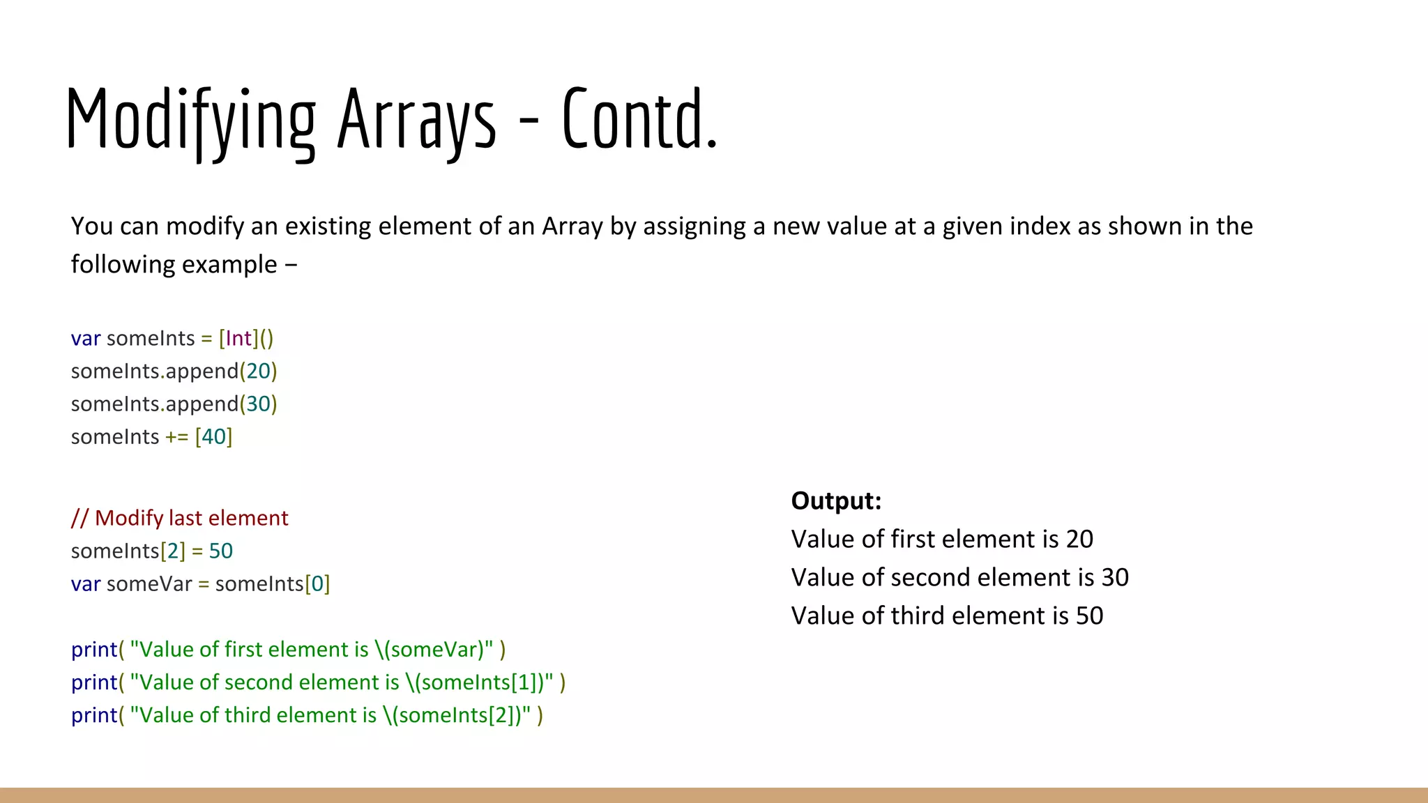 Modifying Arrays - Contd.
You can modify an existing element of an Array by assigning a new value at a given index as shown in the
following example −
var someInts = [Int]()
someInts.append(20)
someInts.append(30)
someInts += [40]
// Modify last element
someInts[2] = 50
var someVar = someInts[0]
print( "Value of first element is (someVar)" )
print( "Value of second element is (someInts[1])" )
print( "Value of third element is (someInts[2])" )
Output:
Value of first element is 20
Value of second element is 30
Value of third element is 50
 