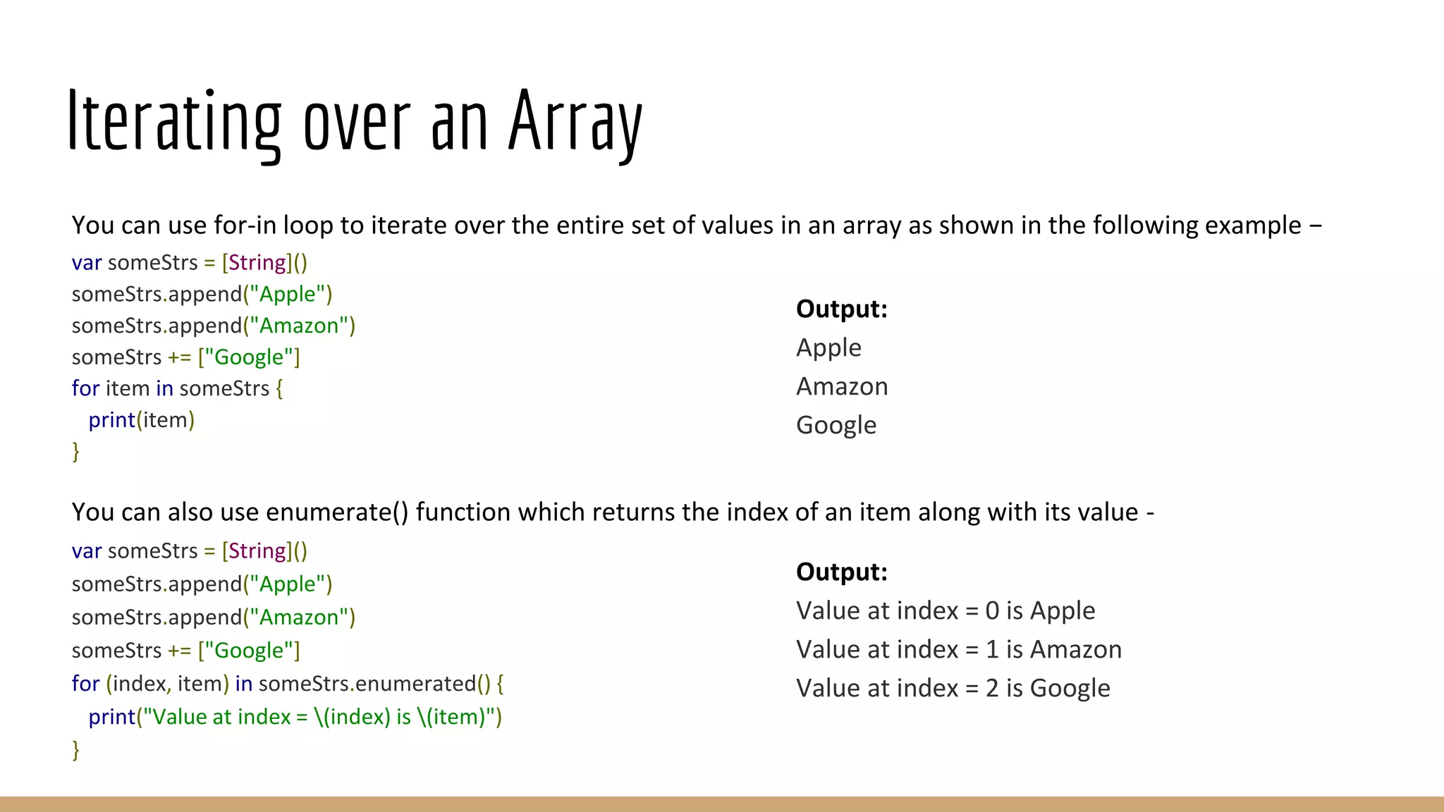 Iterating over an Array
You can use for-in loop to iterate over the entire set of values in an array as shown in the following example −
var someStrs = [String]()
someStrs.append("Apple")
someStrs.append("Amazon")
someStrs += ["Google"]
for item in someStrs {
print(item)
}
You can also use enumerate() function which returns the index of an item along with its value -
var someStrs = [String]()
someStrs.append("Apple")
someStrs.append("Amazon")
someStrs += ["Google"]
for (index, item) in someStrs.enumerated() {
print("Value at index = (index) is (item)")
}
Output:
Apple
Amazon
Google
Output:
Value at index = 0 is Apple
Value at index = 1 is Amazon
Value at index = 2 is Google
 