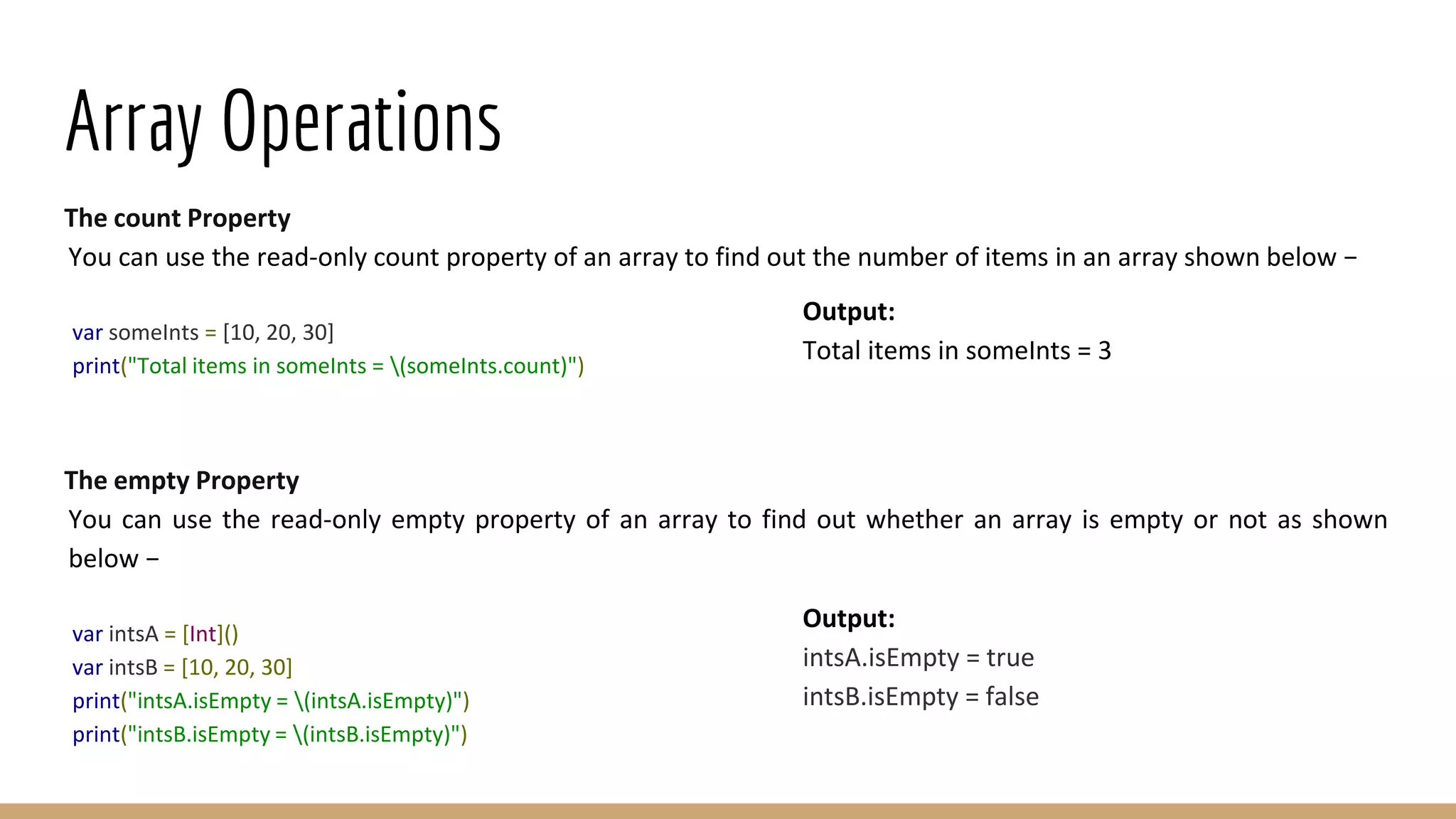 Array Operations
The count Property
You can use the read-only count property of an array to find out the number of items in an array shown below −
var someInts = [10, 20, 30]
print("Total items in someInts = (someInts.count)")
The empty Property
You can use the read-only empty property of an array to find out whether an array is empty or not as shown
below −
var intsA = [Int]()
var intsB = [10, 20, 30]
print("intsA.isEmpty = (intsA.isEmpty)")
print("intsB.isEmpty = (intsB.isEmpty)")
Output:
Total items in someInts = 3
Output:
intsA.isEmpty = true
intsB.isEmpty = false
 