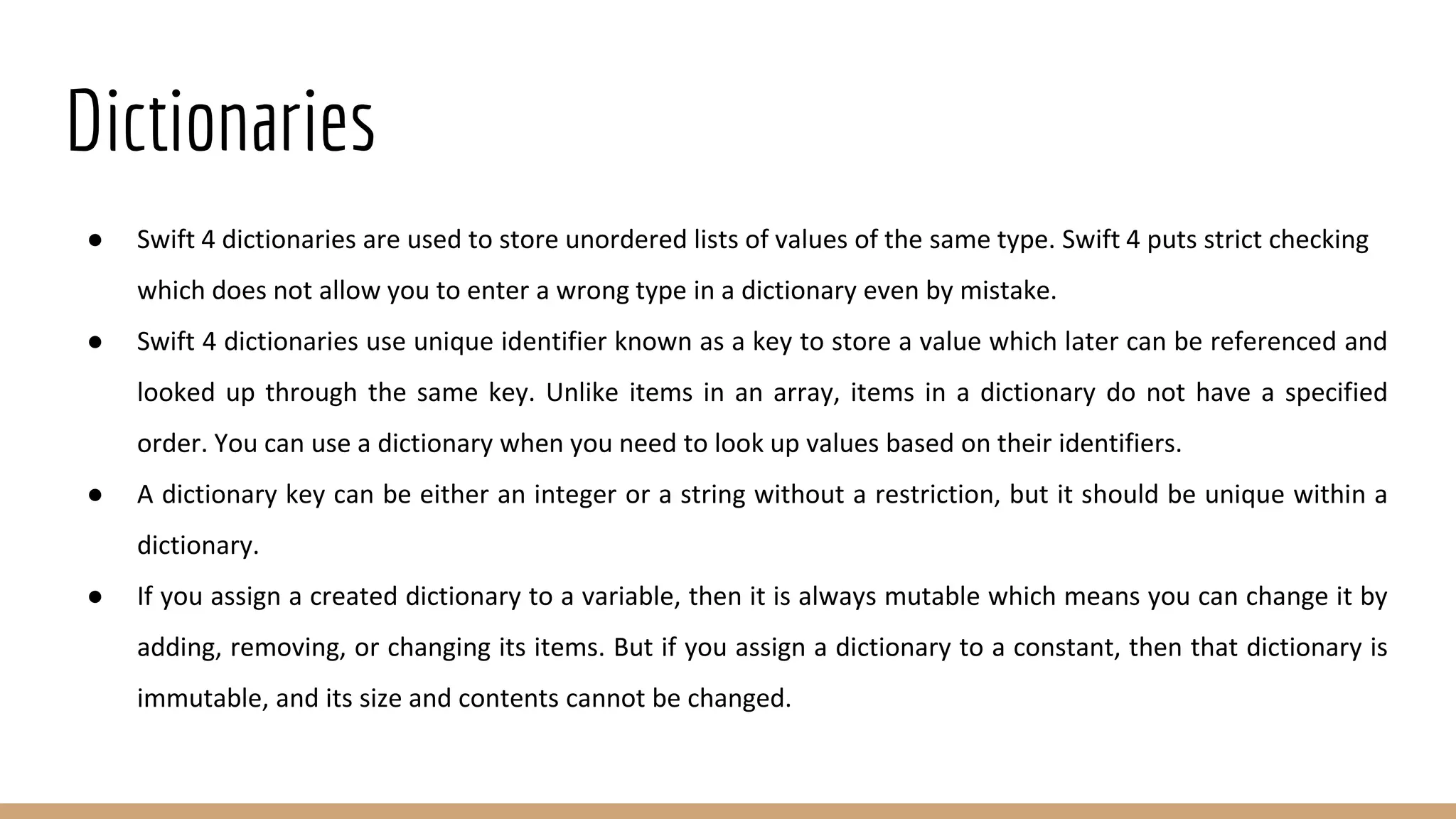 Dictionaries
● Swift 4 dictionaries are used to store unordered lists of values of the same type. Swift 4 puts strict checking
which does not allow you to enter a wrong type in a dictionary even by mistake.
● Swift 4 dictionaries use unique identifier known as a key to store a value which later can be referenced and
looked up through the same key. Unlike items in an array, items in a dictionary do not have a specified
order. You can use a dictionary when you need to look up values based on their identifiers.
● A dictionary key can be either an integer or a string without a restriction, but it should be unique within a
dictionary.
● If you assign a created dictionary to a variable, then it is always mutable which means you can change it by
adding, removing, or changing its items. But if you assign a dictionary to a constant, then that dictionary is
immutable, and its size and contents cannot be changed.
 