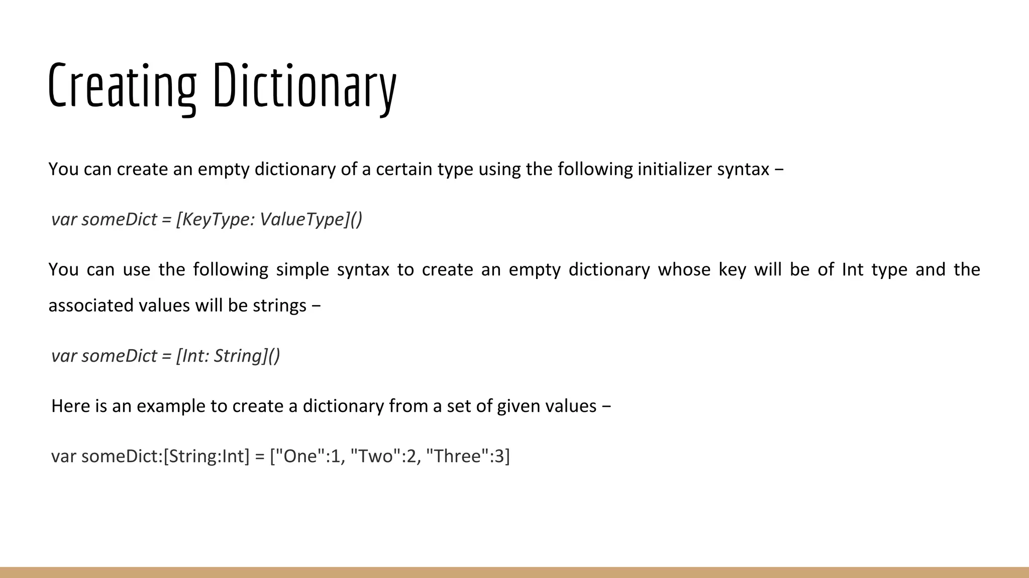 Creating Dictionary
You can create an empty dictionary of a certain type using the following initializer syntax −
var someDict = [KeyType: ValueType]()
You can use the following simple syntax to create an empty dictionary whose key will be of Int type and the
associated values will be strings −
var someDict = [Int: String]()
Here is an example to create a dictionary from a set of given values −
var someDict:[String:Int] = ["One":1, "Two":2, "Three":3]
 