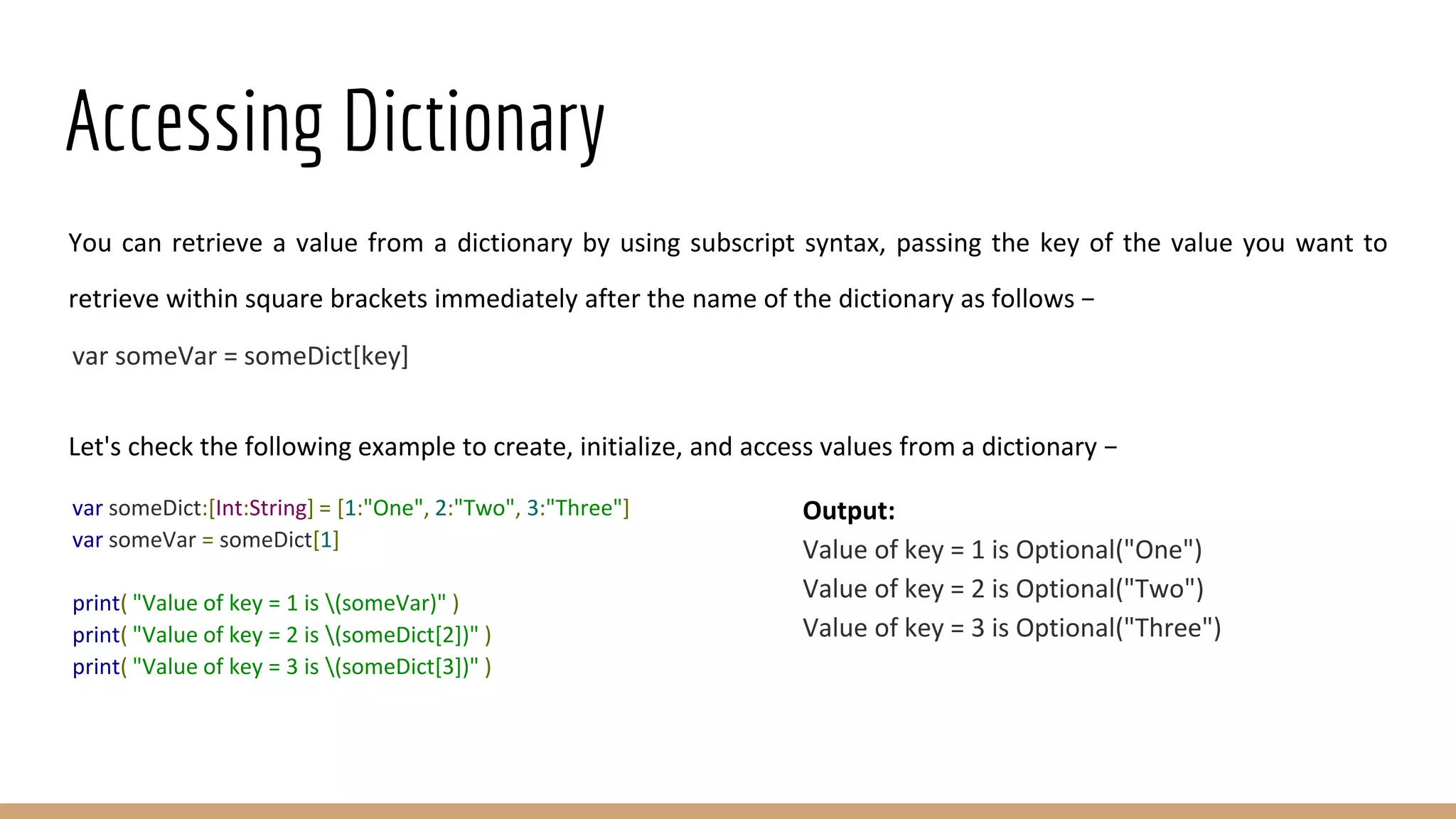 Accessing Dictionary
You can retrieve a value from a dictionary by using subscript syntax, passing the key of the value you want to
retrieve within square brackets immediately after the name of the dictionary as follows −
var someVar = someDict[key]
Let's check the following example to create, initialize, and access values from a dictionary −
var someDict:[Int:String] = [1:"One", 2:"Two", 3:"Three"]
var someVar = someDict[1]
print( "Value of key = 1 is (someVar)" )
print( "Value of key = 2 is (someDict[2])" )
print( "Value of key = 3 is (someDict[3])" )
Output:
Value of key = 1 is Optional("One")
Value of key = 2 is Optional("Two")
Value of key = 3 is Optional("Three")
 