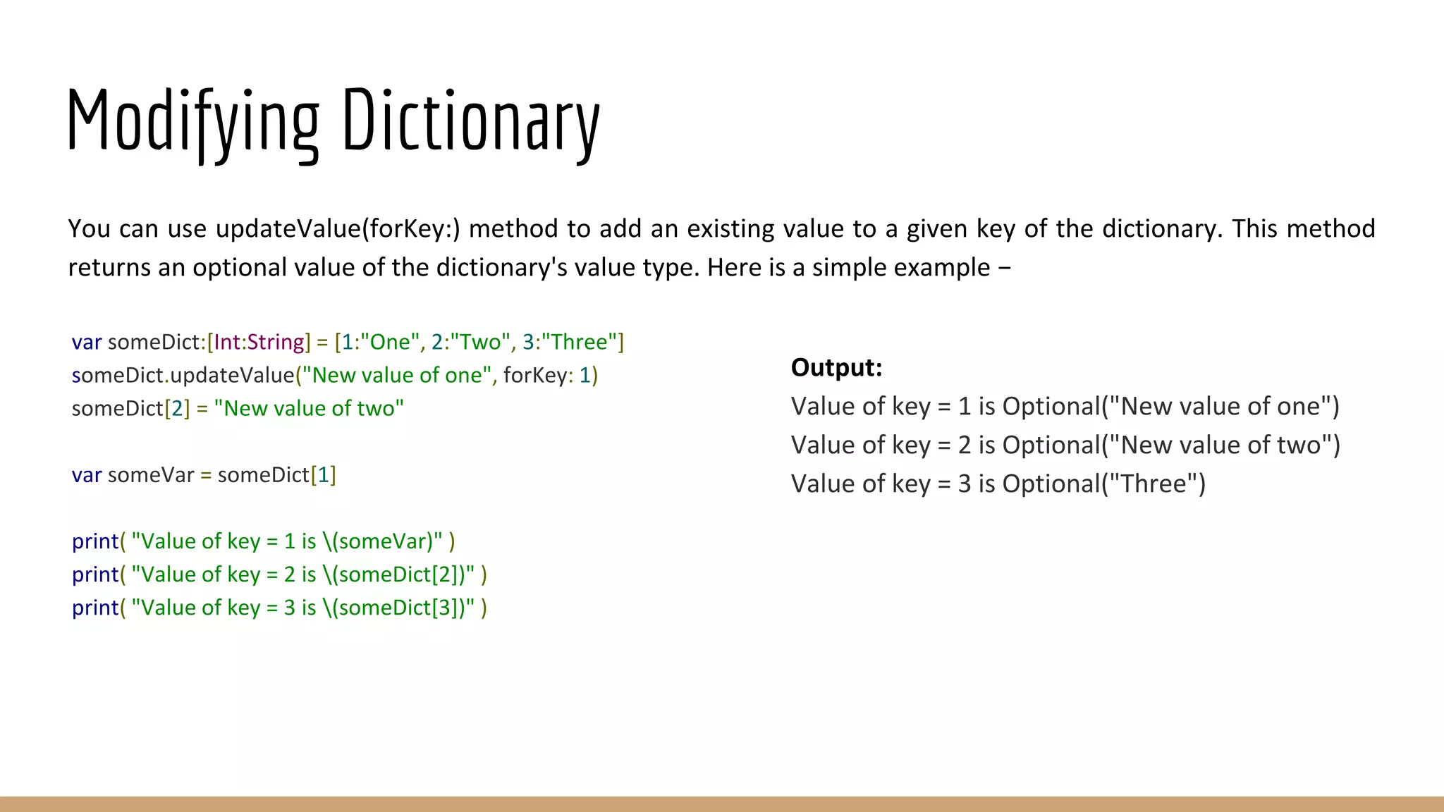 Modifying Dictionary
You can use updateValue(forKey:) method to add an existing value to a given key of the dictionary. This method
returns an optional value of the dictionary's value type. Here is a simple example −
var someDict:[Int:String] = [1:"One", 2:"Two", 3:"Three"]
someDict.updateValue("New value of one", forKey: 1)
someDict[2] = "New value of two"
var someVar = someDict[1]
print( "Value of key = 1 is (someVar)" )
print( "Value of key = 2 is (someDict[2])" )
print( "Value of key = 3 is (someDict[3])" )
Output:
Value of key = 1 is Optional("New value of one")
Value of key = 2 is Optional("New value of two")
Value of key = 3 is Optional("Three")
 