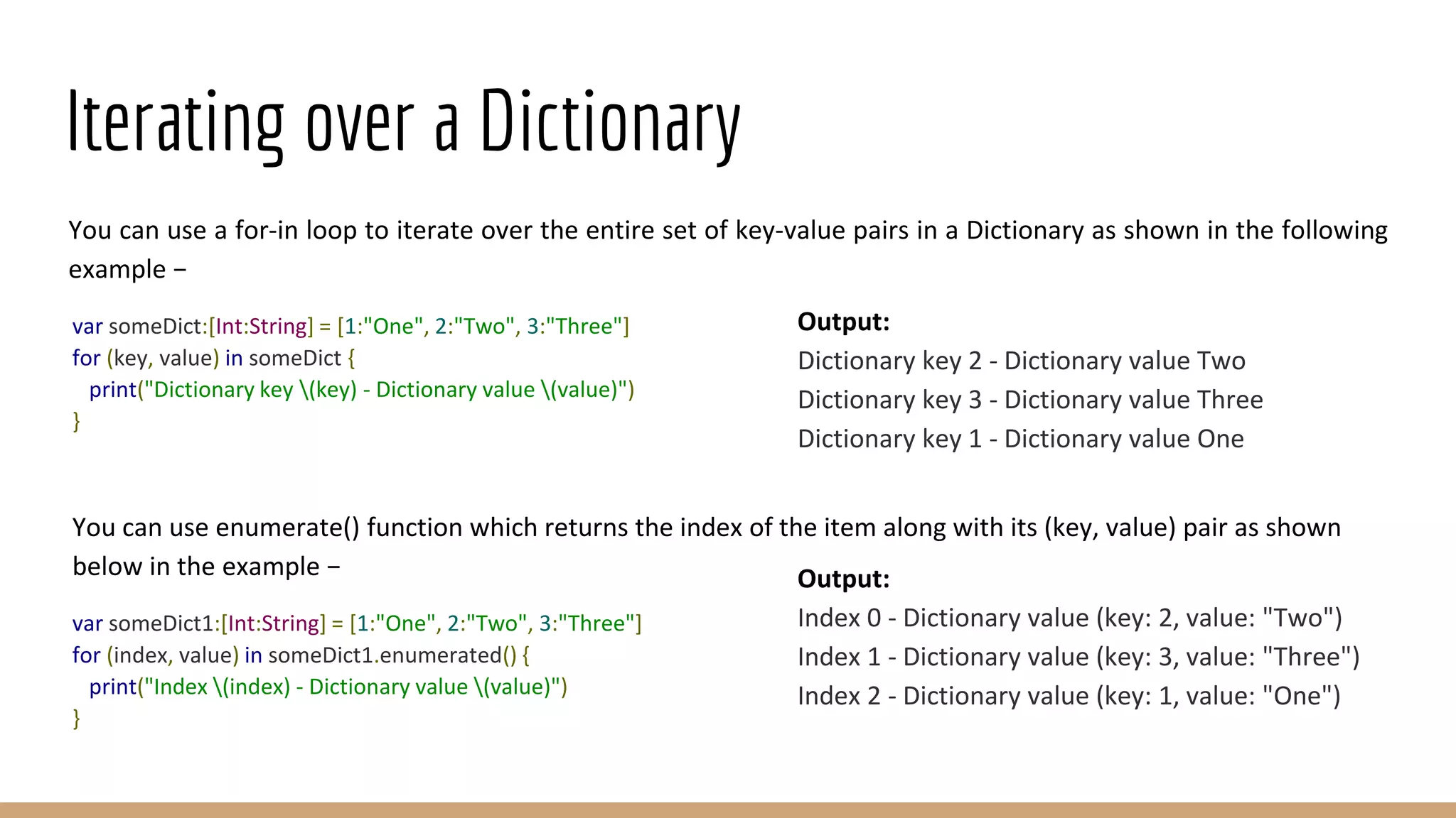 Iterating over a Dictionary
You can use a for-in loop to iterate over the entire set of key-value pairs in a Dictionary as shown in the following
example −
var someDict:[Int:String] = [1:"One", 2:"Two", 3:"Three"]
for (key, value) in someDict {
print("Dictionary key (key) - Dictionary value (value)")
}
You can use enumerate() function which returns the index of the item along with its (key, value) pair as shown
below in the example −
var someDict1:[Int:String] = [1:"One", 2:"Two", 3:"Three"]
for (index, value) in someDict1.enumerated() {
print("Index (index) - Dictionary value (value)")
}
Output:
Dictionary key 2 - Dictionary value Two
Dictionary key 3 - Dictionary value Three
Dictionary key 1 - Dictionary value One
Output:
Index 0 - Dictionary value (key: 2, value: "Two")
Index 1 - Dictionary value (key: 3, value: "Three")
Index 2 - Dictionary value (key: 1, value: "One")
 