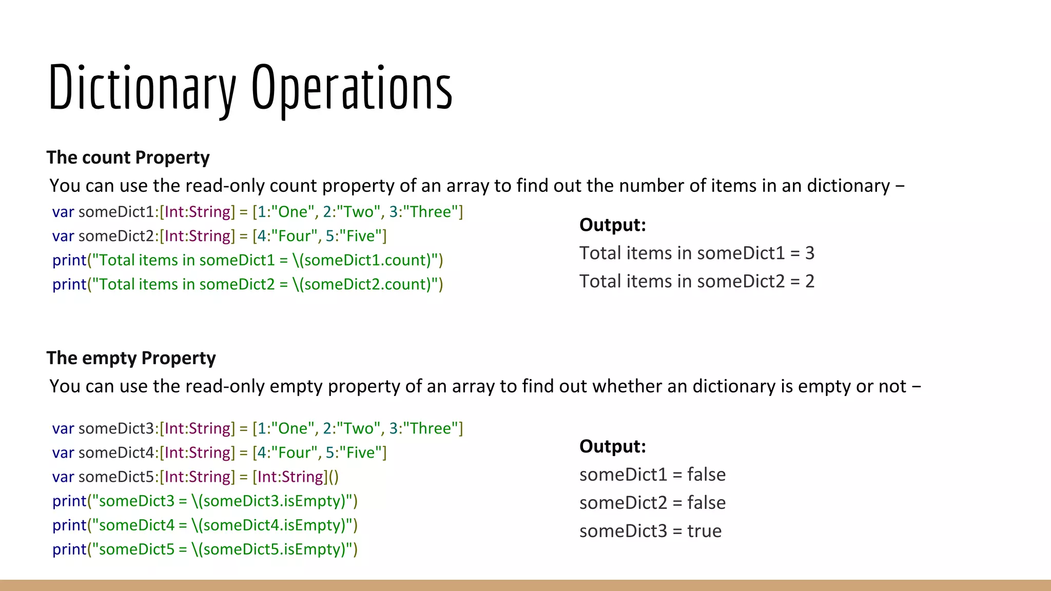 Dictionary Operations
The count Property
You can use the read-only count property of an array to find out the number of items in an dictionary −
var someDict1:[Int:String] = [1:"One", 2:"Two", 3:"Three"]
var someDict2:[Int:String] = [4:"Four", 5:"Five"]
print("Total items in someDict1 = (someDict1.count)")
print("Total items in someDict2 = (someDict2.count)")
The empty Property
You can use the read-only empty property of an array to find out whether an dictionary is empty or not −
var someDict3:[Int:String] = [1:"One", 2:"Two", 3:"Three"]
var someDict4:[Int:String] = [4:"Four", 5:"Five"]
var someDict5:[Int:String] = [Int:String]()
print("someDict3 = (someDict3.isEmpty)")
print("someDict4 = (someDict4.isEmpty)")
print("someDict5 = (someDict5.isEmpty)")
Output:
Total items in someDict1 = 3
Total items in someDict2 = 2
Output:
someDict1 = false
someDict2 = false
someDict3 = true
 