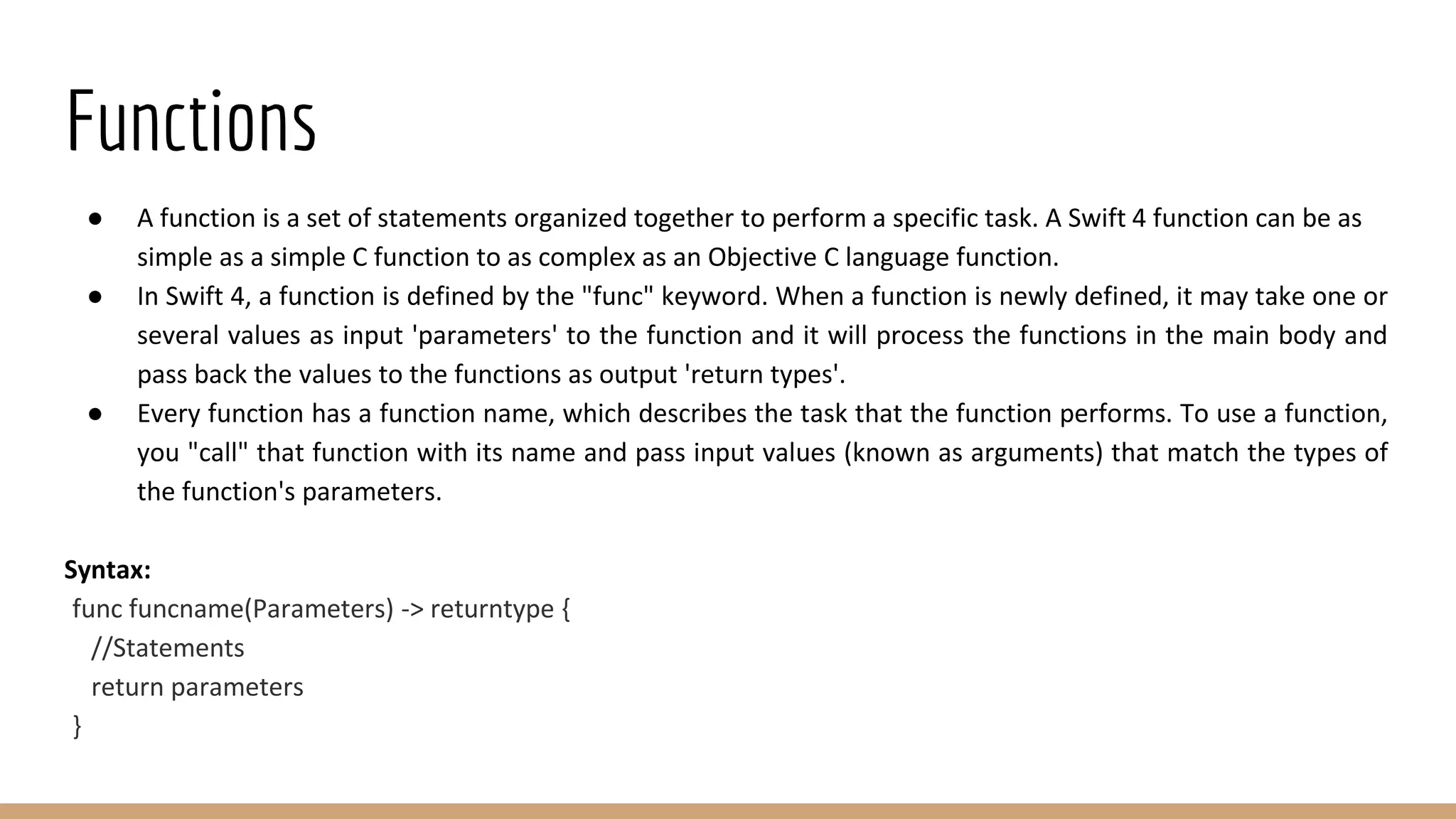 Functions
● A function is a set of statements organized together to perform a specific task. A Swift 4 function can be as
simple as a simple C function to as complex as an Objective C language function.
● In Swift 4, a function is defined by the "func" keyword. When a function is newly defined, it may take one or
several values as input 'parameters' to the function and it will process the functions in the main body and
pass back the values to the functions as output 'return types'.
● Every function has a function name, which describes the task that the function performs. To use a function,
you "call" that function with its name and pass input values (known as arguments) that match the types of
the function's parameters.
Syntax:
func funcname(Parameters) -> returntype {
//Statements
return parameters
}
 