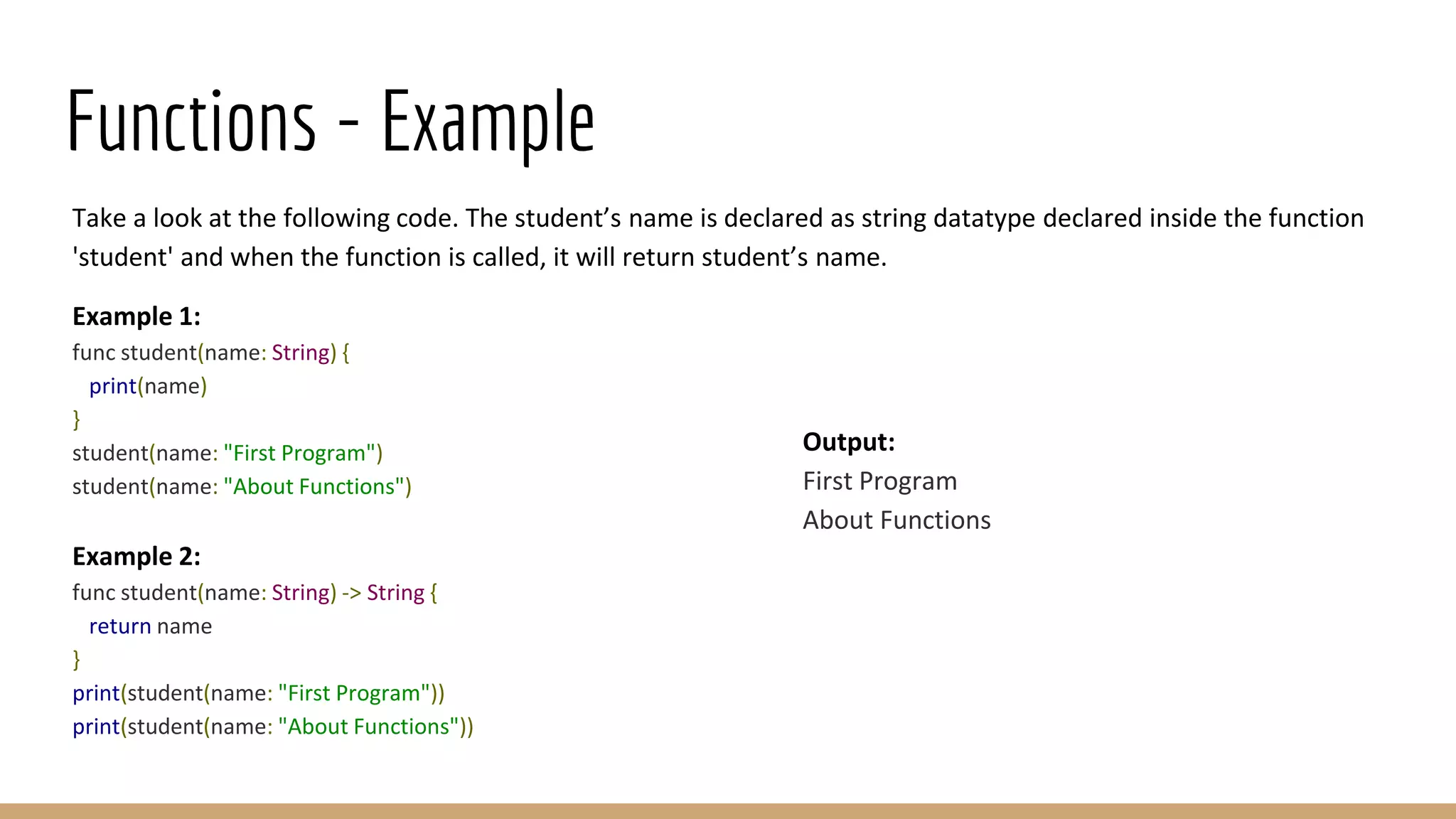 Functions - Example
Take a look at the following code. The student’s name is declared as string datatype declared inside the function
'student' and when the function is called, it will return student’s name.
Example 1:
func student(name: String) {
print(name)
}
student(name: "First Program")
student(name: "About Functions")
Example 2:
func student(name: String) -> String {
return name
}
print(student(name: "First Program"))
print(student(name: "About Functions"))
Output:
First Program
About Functions
 