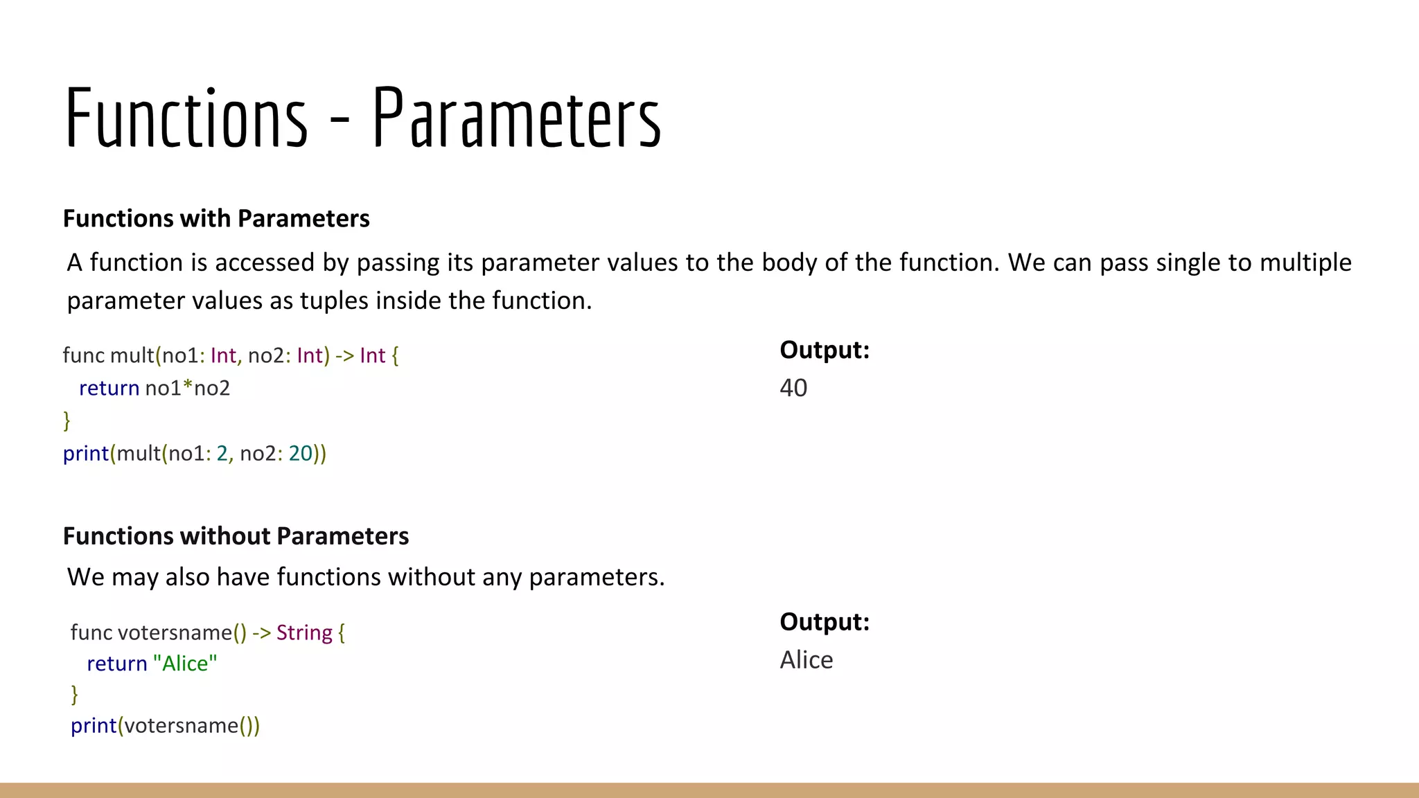 Functions - Parameters
Functions with Parameters
A function is accessed by passing its parameter values to the body of the function. We can pass single to multiple
parameter values as tuples inside the function.
func mult(no1: Int, no2: Int) -> Int {
return no1*no2
}
print(mult(no1: 2, no2: 20))
Functions without Parameters
We may also have functions without any parameters.
func votersname() -> String {
return "Alice"
}
print(votersname())
Output:
40
Output:
Alice
 