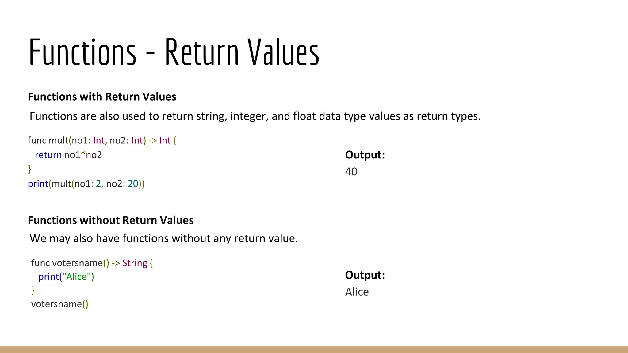 Functions - Return Values
Functions with Return Values
Functions are also used to return string, integer, and float data type values as return types.
func mult(no1: Int, no2: Int) -> Int {
return no1*no2
}
print(mult(no1: 2, no2: 20))
Functions without Return Values
We may also have functions without any return value.
func votersname() -> String {
print("Alice")
}
votersname()
Output:
40
Output:
Alice
 
