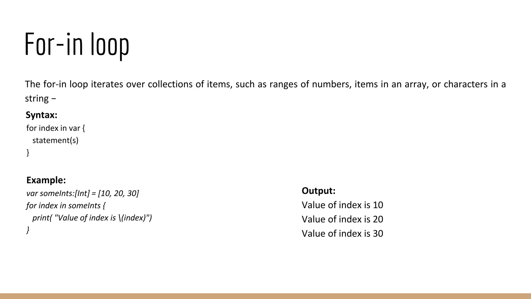 For-in loop
The for-in loop iterates over collections of items, such as ranges of numbers, items in an array, or characters in a
string −
Syntax:
for index in var {
statement(s)
}
Example:
var someInts:[Int] = [10, 20, 30]
for index in someInts {
print( "Value of index is (index)")
}
Output:
Value of index is 10
Value of index is 20
Value of index is 30
 