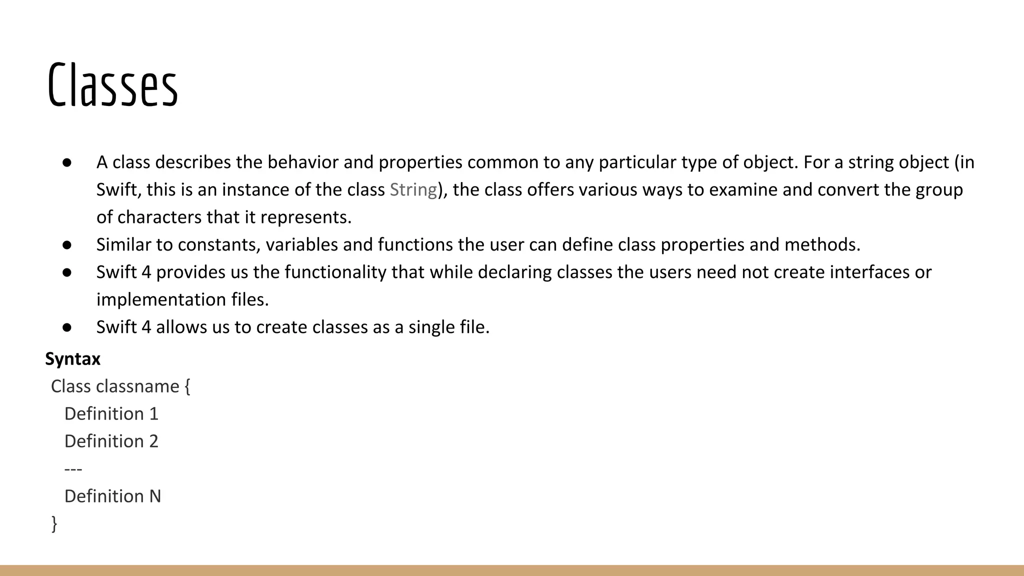 Classes
● A class describes the behavior and properties common to any particular type of object. For a string object (in
Swift, this is an instance of the class String), the class offers various ways to examine and convert the group
of characters that it represents.
● Similar to constants, variables and functions the user can define class properties and methods.
● Swift 4 provides us the functionality that while declaring classes the users need not create interfaces or
implementation files.
● Swift 4 allows us to create classes as a single file.
Syntax
Class classname {
Definition 1
Definition 2
---
Definition N
}
 