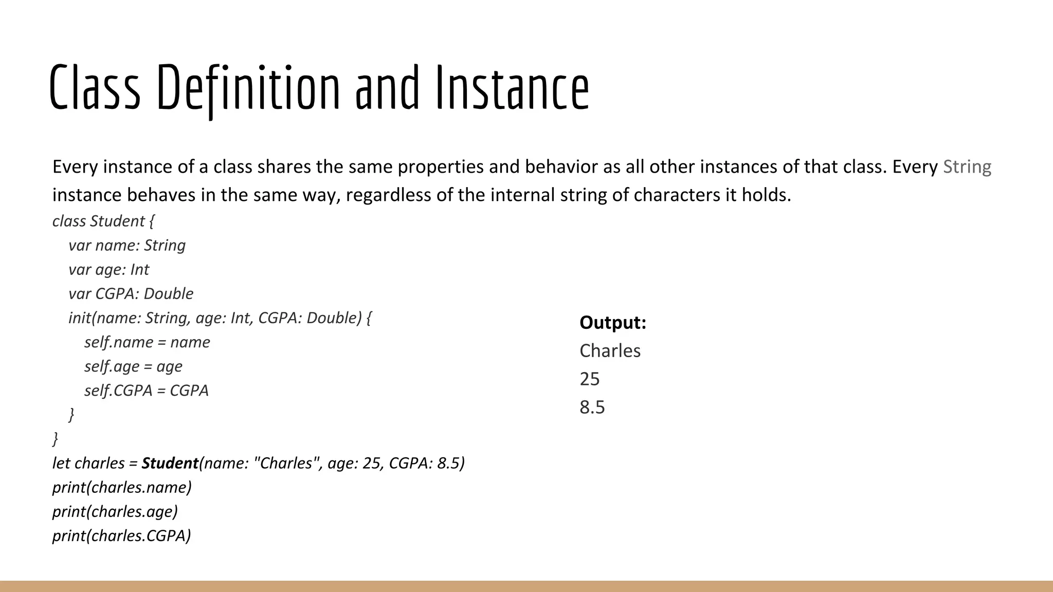 Class Definition and Instance
Every instance of a class shares the same properties and behavior as all other instances of that class. Every String
instance behaves in the same way, regardless of the internal string of characters it holds.
class Student {
var name: String
var age: Int
var CGPA: Double
init(name: String, age: Int, CGPA: Double) {
self.name = name
self.age = age
self.CGPA = CGPA
}
}
let charles = Student(name: "Charles", age: 25, CGPA: 8.5)
print(charles.name)
print(charles.age)
print(charles.CGPA)
Output:
Charles
25
8.5
 