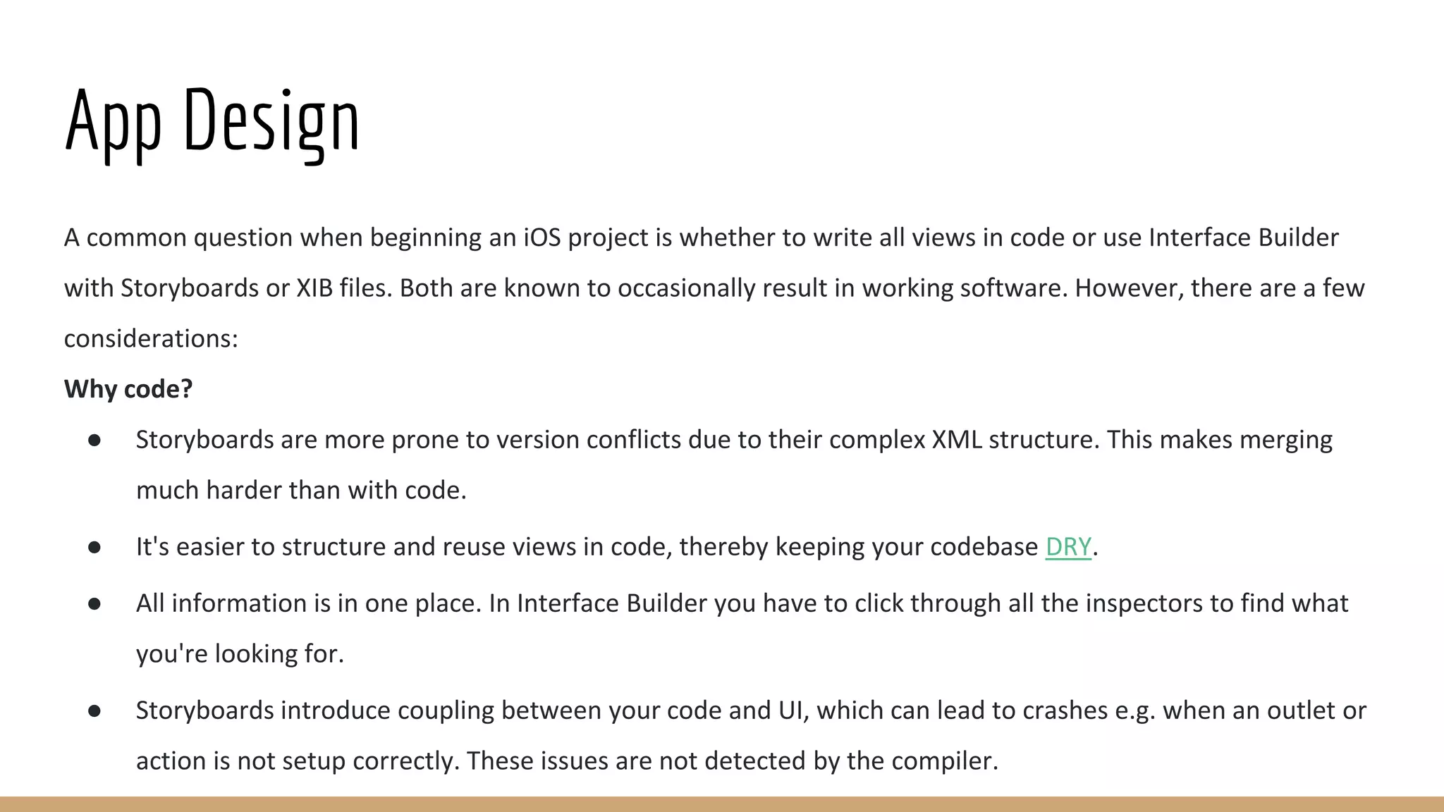App Design
A common question when beginning an iOS project is whether to write all views in code or use Interface Builder
with Storyboards or XIB files. Both are known to occasionally result in working software. However, there are a few
considerations:
Why code?
● Storyboards are more prone to version conflicts due to their complex XML structure. This makes merging
much harder than with code.
● It's easier to structure and reuse views in code, thereby keeping your codebase DRY.
● All information is in one place. In Interface Builder you have to click through all the inspectors to find what
you're looking for.
● Storyboards introduce coupling between your code and UI, which can lead to crashes e.g. when an outlet or
action is not setup correctly. These issues are not detected by the compiler.
 