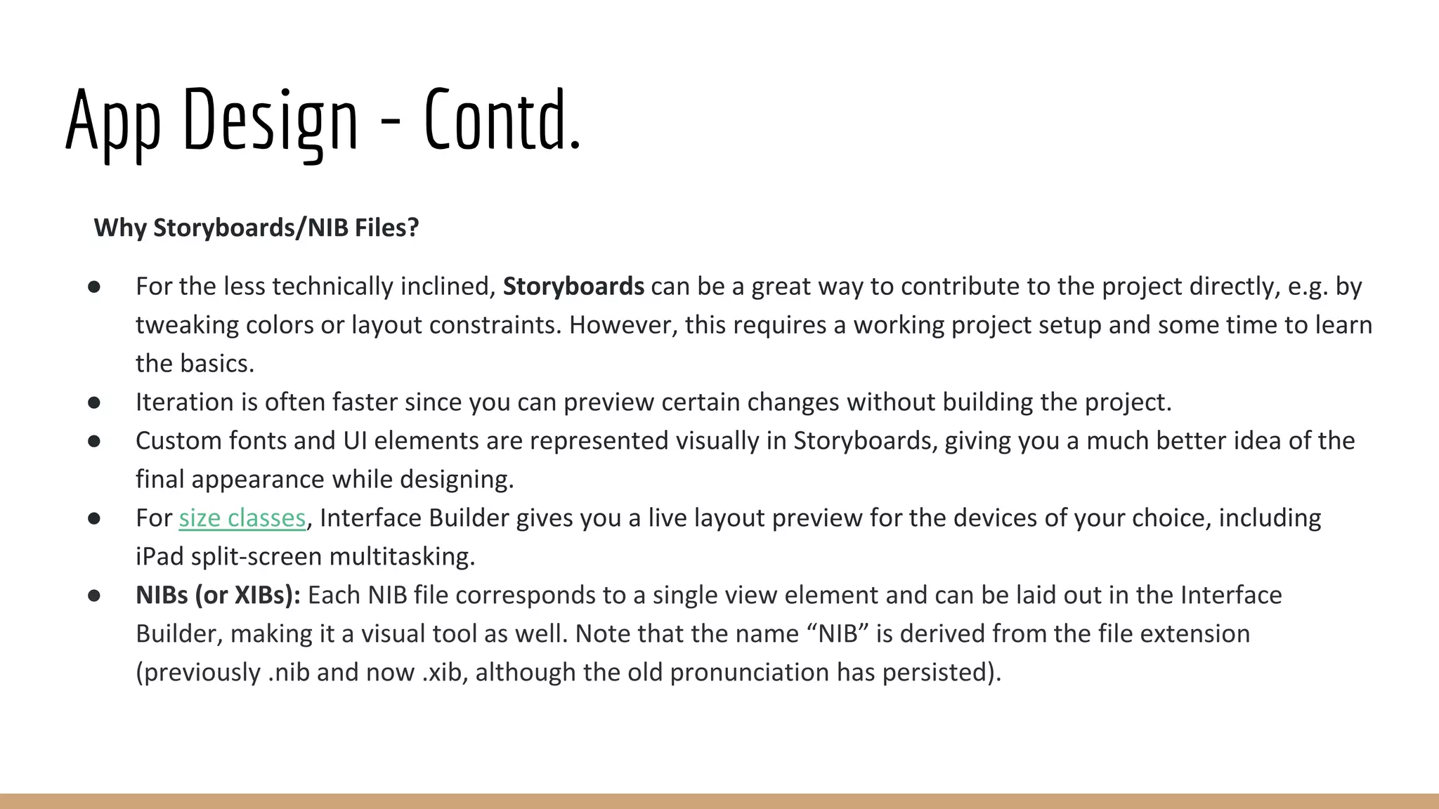 App Design - Contd.
Why Storyboards/NIB Files?
● For the less technically inclined, Storyboards can be a great way to contribute to the project directly, e.g. by
tweaking colors or layout constraints. However, this requires a working project setup and some time to learn
the basics.
● Iteration is often faster since you can preview certain changes without building the project.
● Custom fonts and UI elements are represented visually in Storyboards, giving you a much better idea of the
final appearance while designing.
● For size classes, Interface Builder gives you a live layout preview for the devices of your choice, including
iPad split-screen multitasking.
● NIBs (or XIBs): Each NIB file corresponds to a single view element and can be laid out in the Interface
Builder, making it a visual tool as well. Note that the name “NIB” is derived from the file extension
(previously .nib and now .xib, although the old pronunciation has persisted).
 