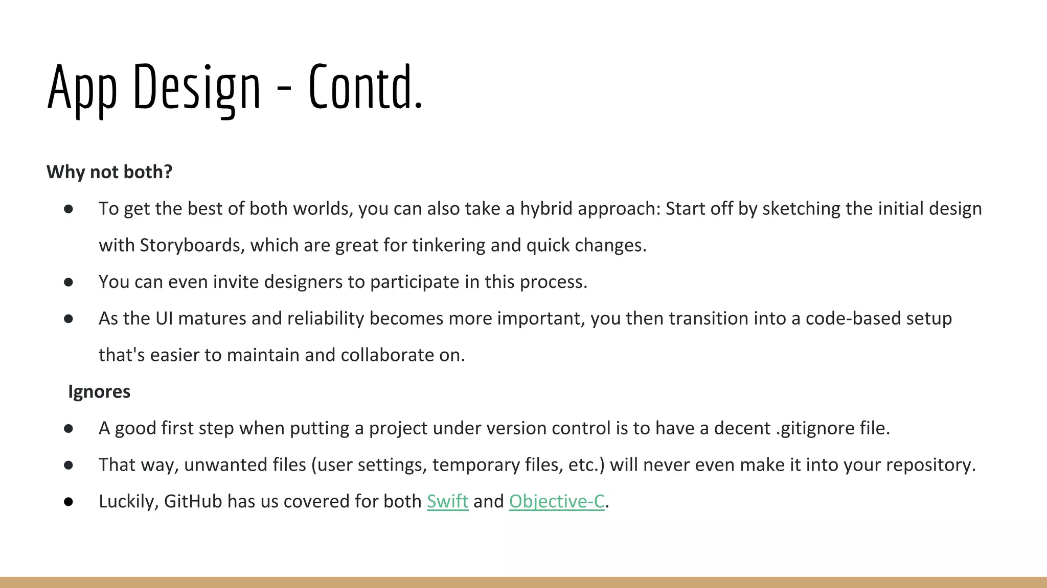 App Design - Contd.
Why not both?
● To get the best of both worlds, you can also take a hybrid approach: Start off by sketching the initial design
with Storyboards, which are great for tinkering and quick changes.
● You can even invite designers to participate in this process.
● As the UI matures and reliability becomes more important, you then transition into a code-based setup
that's easier to maintain and collaborate on.
Ignores
● A good first step when putting a project under version control is to have a decent .gitignore file.
● That way, unwanted files (user settings, temporary files, etc.) will never even make it into your repository.
● Luckily, GitHub has us covered for both Swift and Objective-C.
 