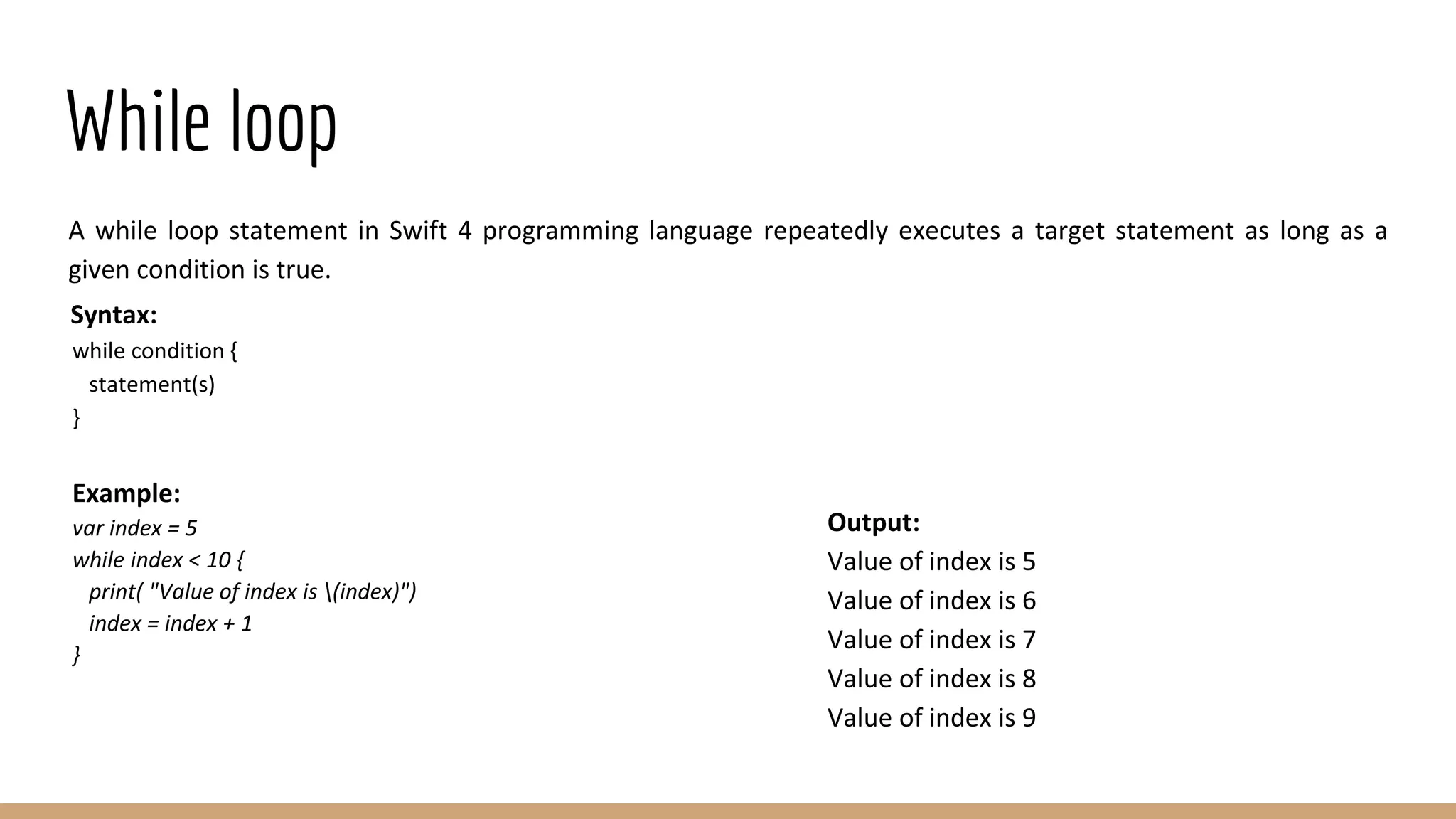 While loop
A while loop statement in Swift 4 programming language repeatedly executes a target statement as long as a
given condition is true.
Syntax:
while condition {
statement(s)
}
Example:
var index = 5
while index < 10 {
print( "Value of index is (index)")
index = index + 1
}
Output:
Value of index is 5
Value of index is 6
Value of index is 7
Value of index is 8
Value of index is 9
 