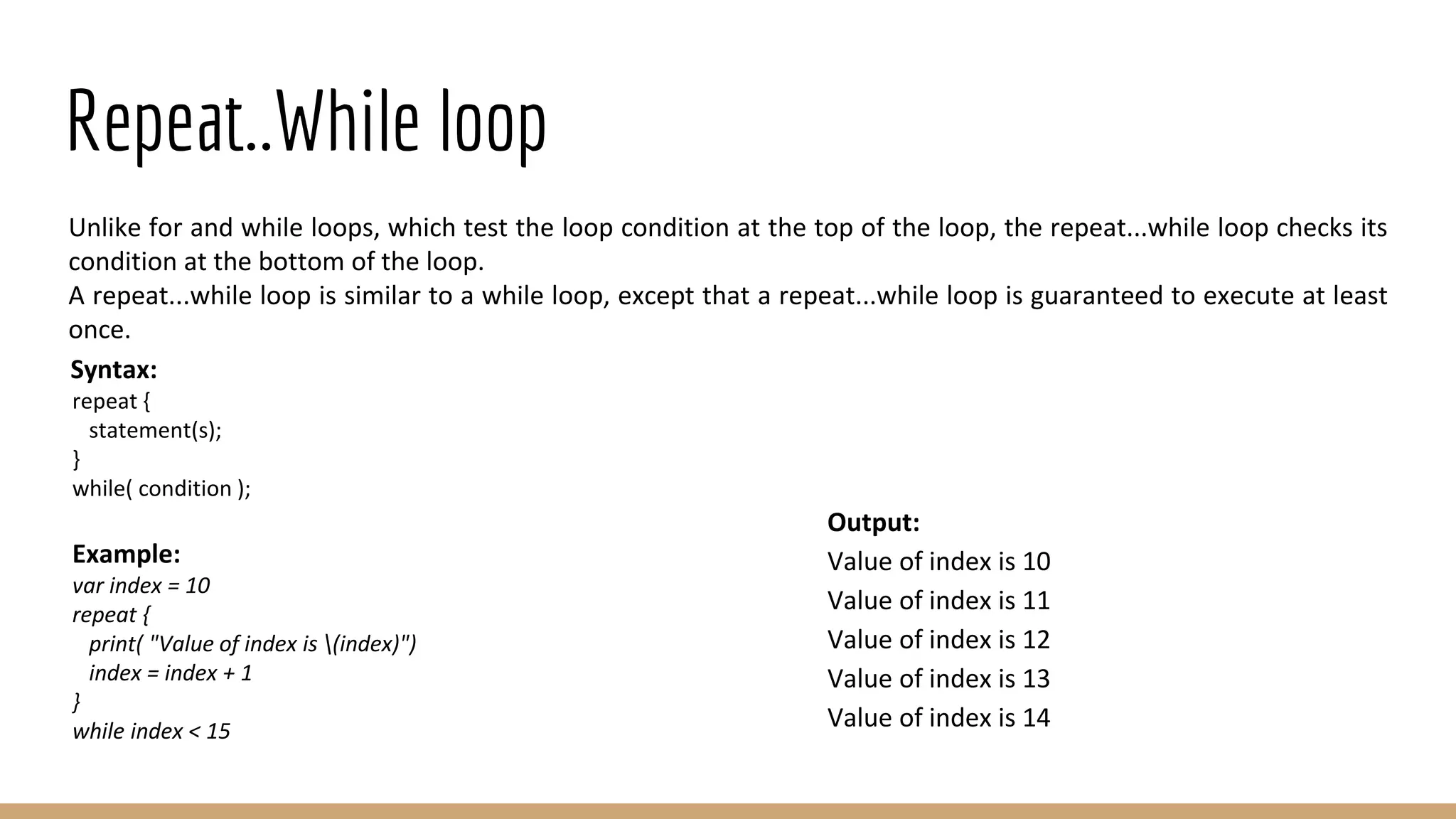 Repeat..While loop
Unlike for and while loops, which test the loop condition at the top of the loop, the repeat...while loop checks its
condition at the bottom of the loop.
A repeat...while loop is similar to a while loop, except that a repeat...while loop is guaranteed to execute at least
once.
Syntax:
repeat {
statement(s);
}
while( condition );
Example:
var index = 10
repeat {
print( "Value of index is (index)")
index = index + 1
}
while index < 15
Output:
Value of index is 10
Value of index is 11
Value of index is 12
Value of index is 13
Value of index is 14
 