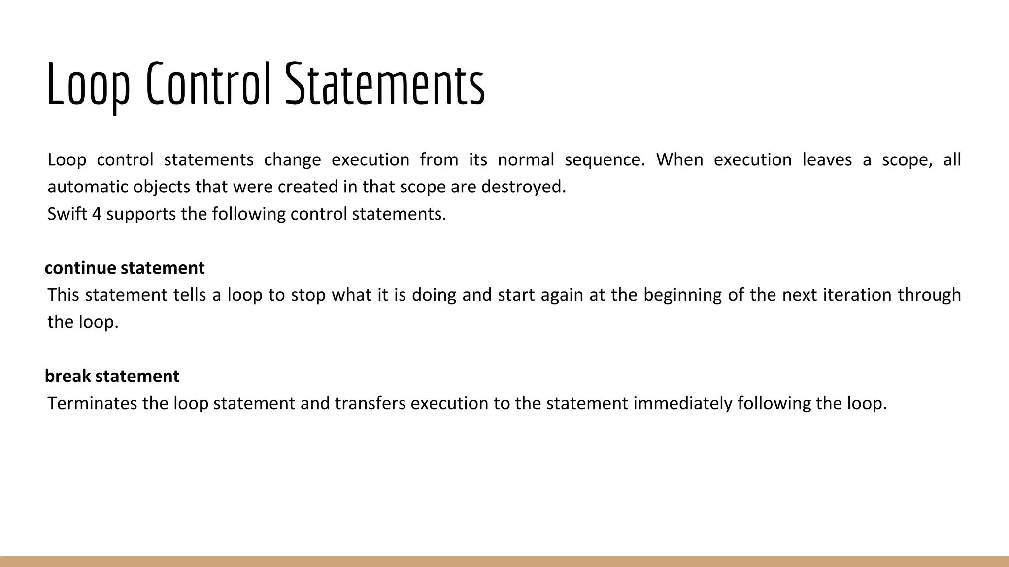 Loop Control Statements
Loop control statements change execution from its normal sequence. When execution leaves a scope, all
automatic objects that were created in that scope are destroyed.
Swift 4 supports the following control statements.
continue statement
This statement tells a loop to stop what it is doing and start again at the beginning of the next iteration through
the loop.
break statement
Terminates the loop statement and transfers execution to the statement immediately following the loop.
 