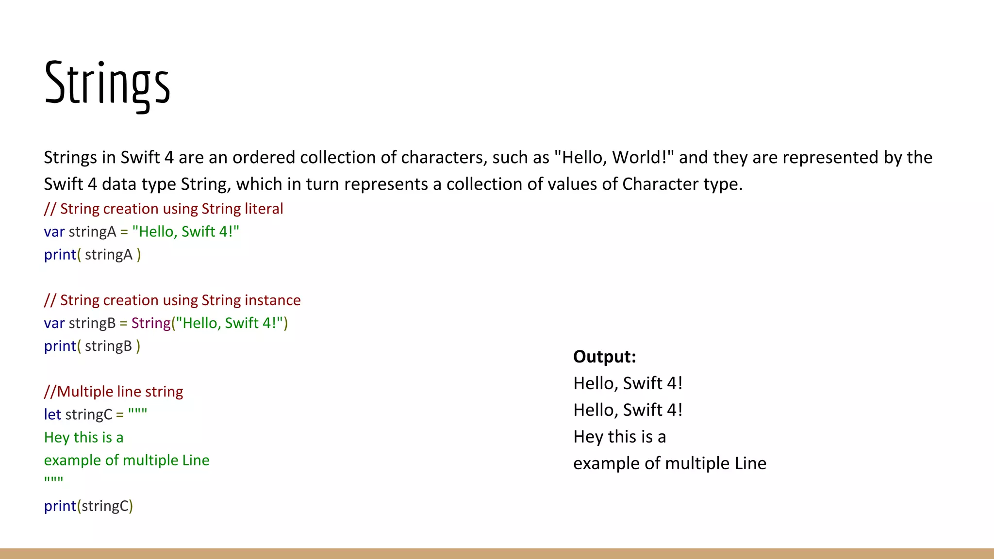 Strings
Strings in Swift 4 are an ordered collection of characters, such as "Hello, World!" and they are represented by the
Swift 4 data type String, which in turn represents a collection of values of Character type.
// String creation using String literal
var stringA = "Hello, Swift 4!"
print( stringA )
// String creation using String instance
var stringB = String("Hello, Swift 4!")
print( stringB )
//Multiple line string
let stringC = """
Hey this is a
example of multiple Line
"""
print(stringC)
Output:
Hello, Swift 4!
Hello, Swift 4!
Hey this is a
example of multiple Line
 