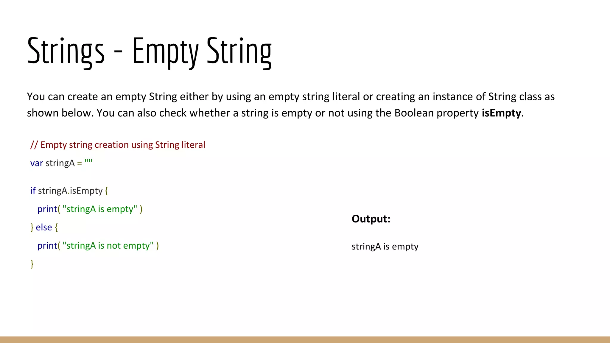 Strings - Empty String
You can create an empty String either by using an empty string literal or creating an instance of String class as
shown below. You can also check whether a string is empty or not using the Boolean property isEmpty.
// Empty string creation using String literal
var stringA = ""
if stringA.isEmpty {
print( "stringA is empty" )
} else {
print( "stringA is not empty" )
}
Output:
stringA is empty
 