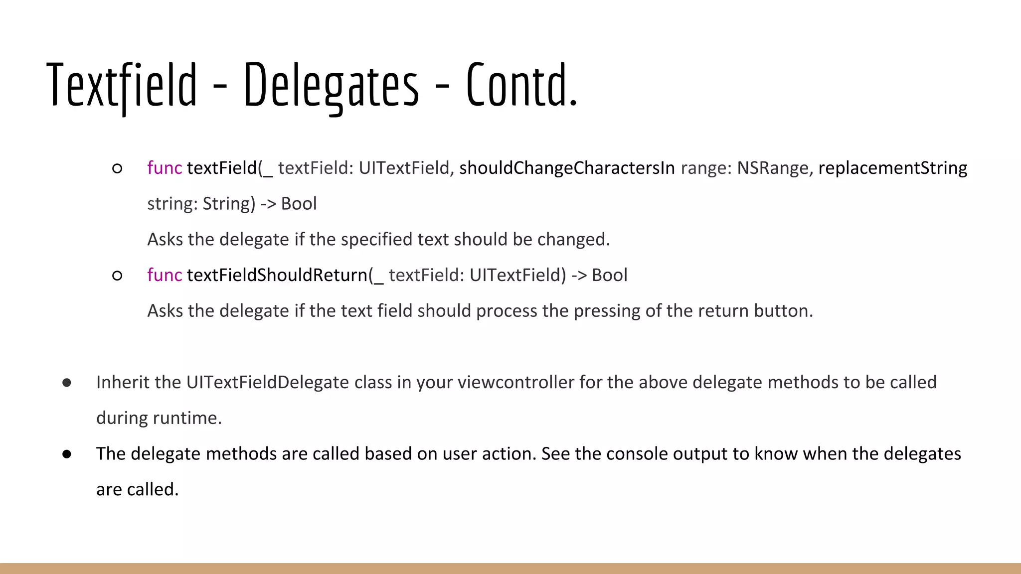 Textfield - Delegates - Contd.
○ func textField(_ textField: UITextField, shouldChangeCharactersIn range: NSRange, replacementString
string: String) -> Bool
Asks the delegate if the specified text should be changed.
○ func textFieldShouldReturn(_ textField: UITextField) -> Bool
Asks the delegate if the text field should process the pressing of the return button.
● Inherit the UITextFieldDelegate class in your viewcontroller for the above delegate methods to be called
during runtime.
● The delegate methods are called based on user action. See the console output to know when the delegates
are called.
 