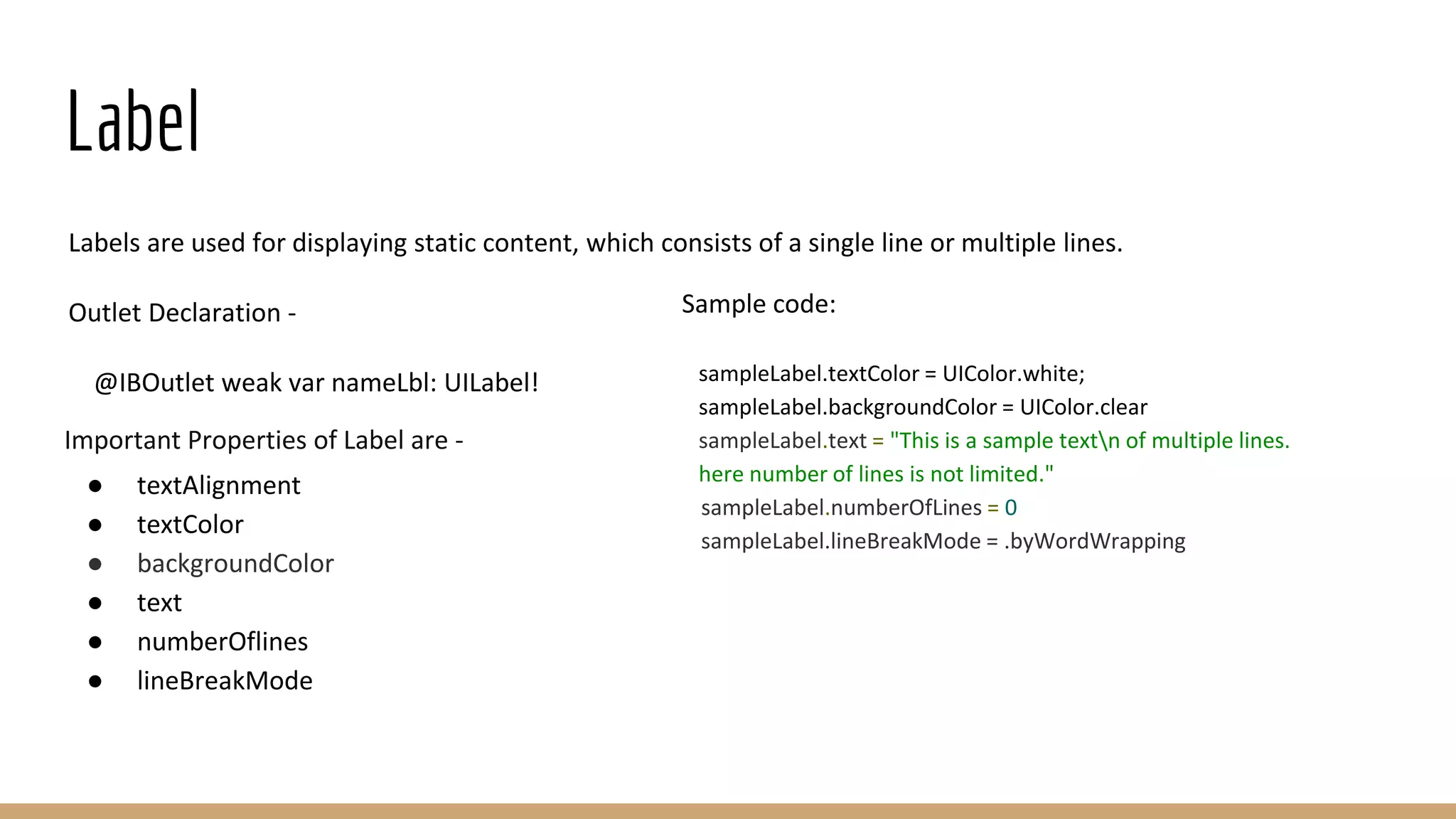Label
Labels are used for displaying static content, which consists of a single line or multiple lines.
Outlet Declaration -
@IBOutlet weak var nameLbl: UILabel!
Important Properties of Label are -
● textAlignment
● textColor
● backgroundColor
● text
● numberOflines
● lineBreakMode
Sample code:
sampleLabel.textColor = UIColor.white;
sampleLabel.backgroundColor = UIColor.clear
sampleLabel.text = "This is a sample textn of multiple lines.
here number of lines is not limited."
sampleLabel.numberOfLines = 0
sampleLabel.lineBreakMode = .byWordWrapping
 
